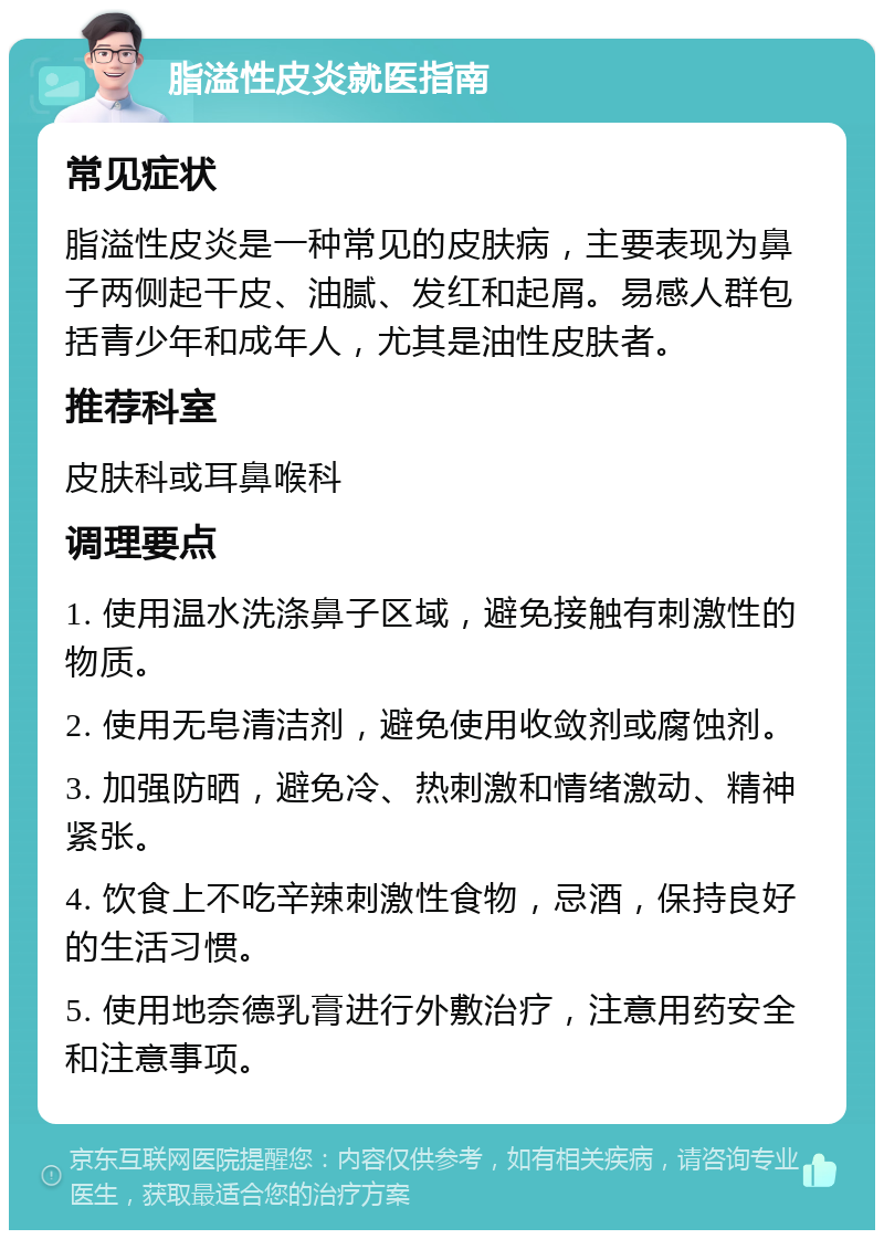 脂溢性皮炎就医指南 常见症状 脂溢性皮炎是一种常见的皮肤病，主要表现为鼻子两侧起干皮、油腻、发红和起屑。易感人群包括青少年和成年人，尤其是油性皮肤者。 推荐科室 皮肤科或耳鼻喉科 调理要点 1. 使用温水洗涤鼻子区域，避免接触有刺激性的物质。 2. 使用无皂清洁剂，避免使用收敛剂或腐蚀剂。 3. 加强防晒，避免冷、热刺激和情绪激动、精神紧张。 4. 饮食上不吃辛辣刺激性食物，忌酒，保持良好的生活习惯。 5. 使用地奈德乳膏进行外敷治疗，注意用药安全和注意事项。