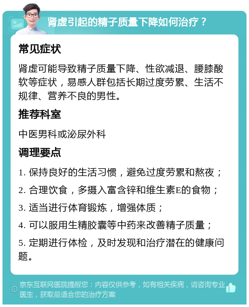 肾虚引起的精子质量下降如何治疗？ 常见症状 肾虚可能导致精子质量下降、性欲减退、腰膝酸软等症状，易感人群包括长期过度劳累、生活不规律、营养不良的男性。 推荐科室 中医男科或泌尿外科 调理要点 1. 保持良好的生活习惯，避免过度劳累和熬夜； 2. 合理饮食，多摄入富含锌和维生素E的食物； 3. 适当进行体育锻炼，增强体质； 4. 可以服用生精胶囊等中药来改善精子质量； 5. 定期进行体检，及时发现和治疗潜在的健康问题。