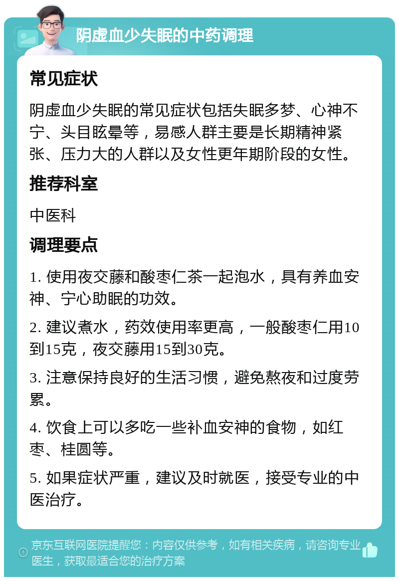 阴虚血少失眠的中药调理 常见症状 阴虚血少失眠的常见症状包括失眠多梦、心神不宁、头目眩晕等，易感人群主要是长期精神紧张、压力大的人群以及女性更年期阶段的女性。 推荐科室 中医科 调理要点 1. 使用夜交藤和酸枣仁茶一起泡水，具有养血安神、宁心助眠的功效。 2. 建议煮水，药效使用率更高，一般酸枣仁用10到15克，夜交藤用15到30克。 3. 注意保持良好的生活习惯，避免熬夜和过度劳累。 4. 饮食上可以多吃一些补血安神的食物，如红枣、桂圆等。 5. 如果症状严重，建议及时就医，接受专业的中医治疗。