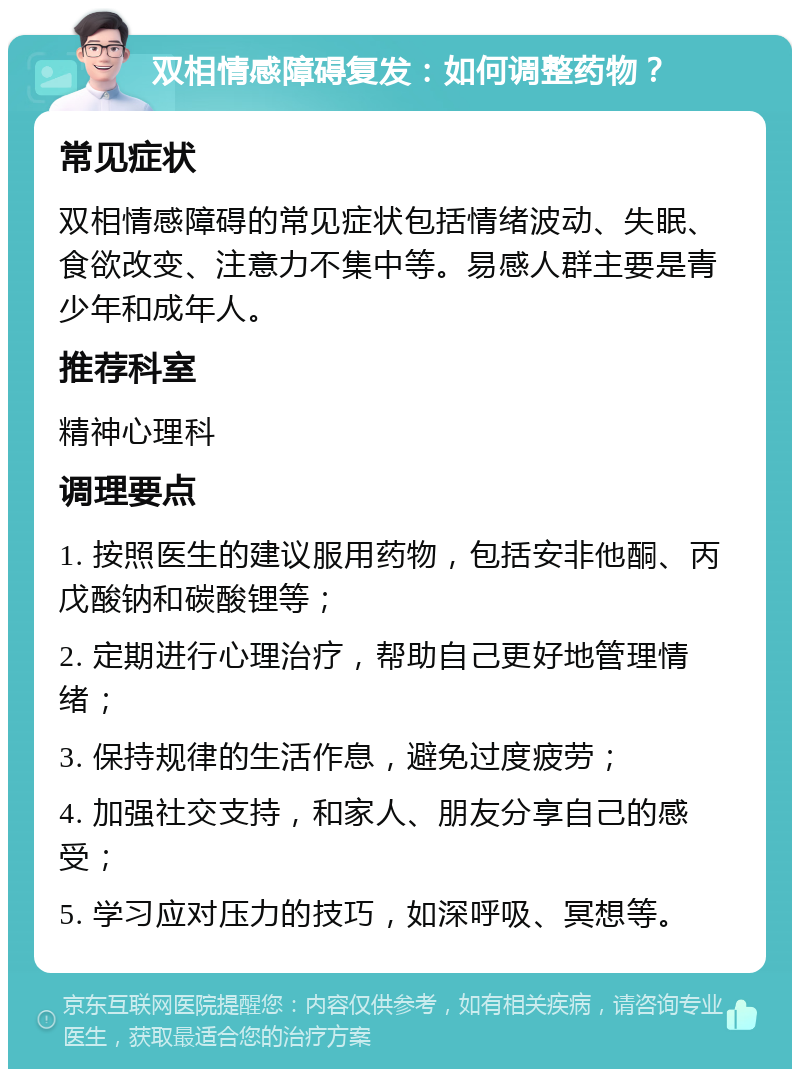 双相情感障碍复发：如何调整药物？ 常见症状 双相情感障碍的常见症状包括情绪波动、失眠、食欲改变、注意力不集中等。易感人群主要是青少年和成年人。 推荐科室 精神心理科 调理要点 1. 按照医生的建议服用药物，包括安非他酮、丙戊酸钠和碳酸锂等； 2. 定期进行心理治疗，帮助自己更好地管理情绪； 3. 保持规律的生活作息，避免过度疲劳； 4. 加强社交支持，和家人、朋友分享自己的感受； 5. 学习应对压力的技巧，如深呼吸、冥想等。