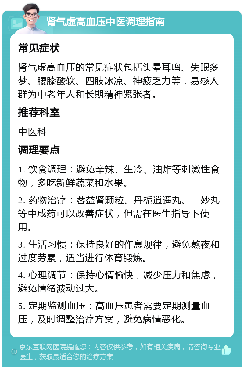 肾气虚高血压中医调理指南 常见症状 肾气虚高血压的常见症状包括头晕耳鸣、失眠多梦、腰膝酸软、四肢冰凉、神疲乏力等，易感人群为中老年人和长期精神紧张者。 推荐科室 中医科 调理要点 1. 饮食调理：避免辛辣、生冷、油炸等刺激性食物，多吃新鲜蔬菜和水果。 2. 药物治疗：蓉益肾颗粒、丹栀逍遥丸、二妙丸等中成药可以改善症状，但需在医生指导下使用。 3. 生活习惯：保持良好的作息规律，避免熬夜和过度劳累，适当进行体育锻炼。 4. 心理调节：保持心情愉快，减少压力和焦虑，避免情绪波动过大。 5. 定期监测血压：高血压患者需要定期测量血压，及时调整治疗方案，避免病情恶化。