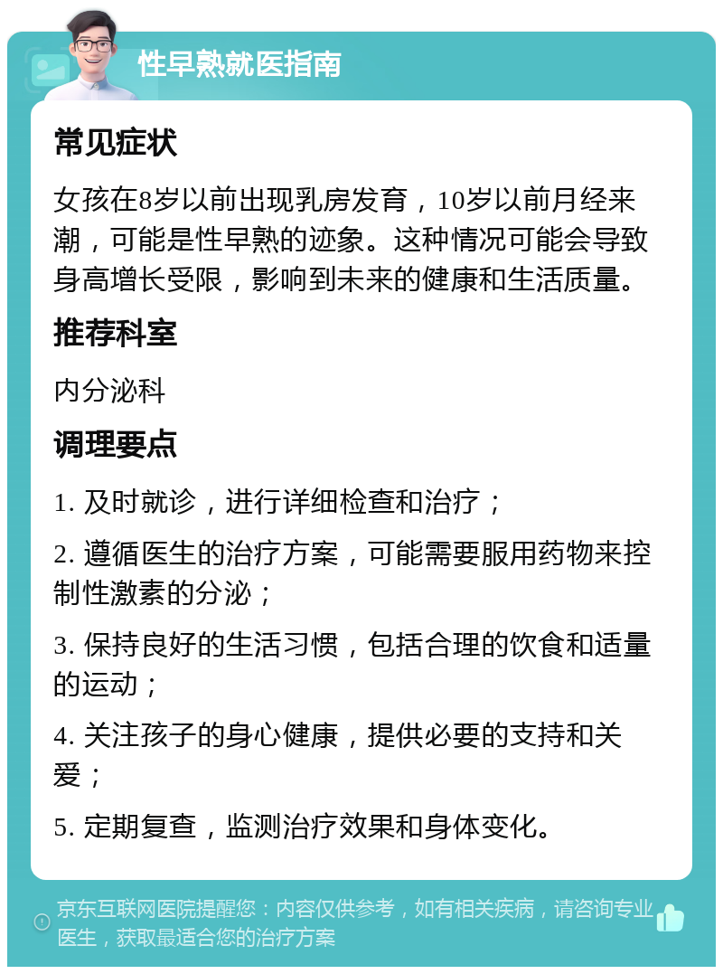 性早熟就医指南 常见症状 女孩在8岁以前出现乳房发育，10岁以前月经来潮，可能是性早熟的迹象。这种情况可能会导致身高增长受限，影响到未来的健康和生活质量。 推荐科室 内分泌科 调理要点 1. 及时就诊，进行详细检查和治疗； 2. 遵循医生的治疗方案，可能需要服用药物来控制性激素的分泌； 3. 保持良好的生活习惯，包括合理的饮食和适量的运动； 4. 关注孩子的身心健康，提供必要的支持和关爱； 5. 定期复查，监测治疗效果和身体变化。