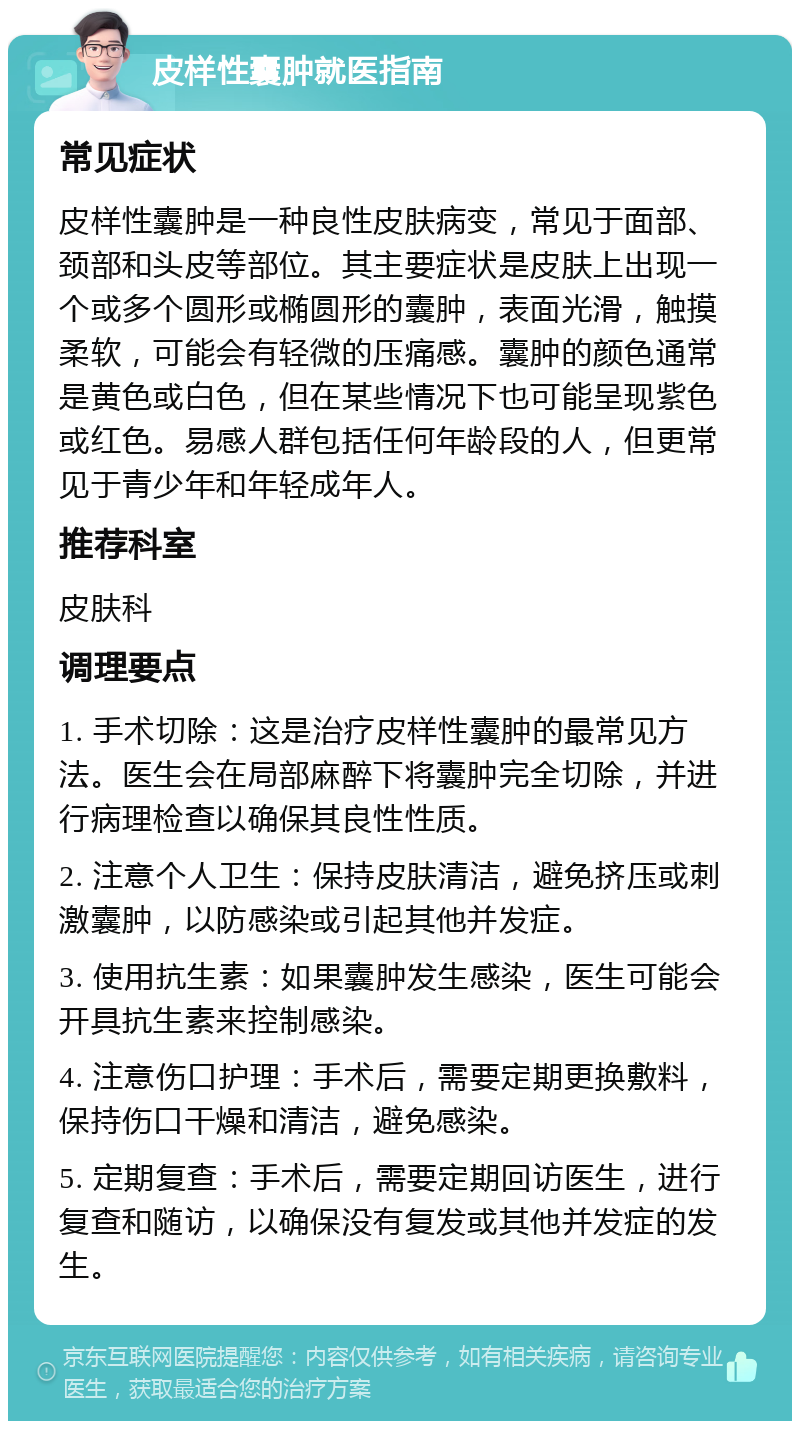 皮样性囊肿就医指南 常见症状 皮样性囊肿是一种良性皮肤病变，常见于面部、颈部和头皮等部位。其主要症状是皮肤上出现一个或多个圆形或椭圆形的囊肿，表面光滑，触摸柔软，可能会有轻微的压痛感。囊肿的颜色通常是黄色或白色，但在某些情况下也可能呈现紫色或红色。易感人群包括任何年龄段的人，但更常见于青少年和年轻成年人。 推荐科室 皮肤科 调理要点 1. 手术切除：这是治疗皮样性囊肿的最常见方法。医生会在局部麻醉下将囊肿完全切除，并进行病理检查以确保其良性性质。 2. 注意个人卫生：保持皮肤清洁，避免挤压或刺激囊肿，以防感染或引起其他并发症。 3. 使用抗生素：如果囊肿发生感染，医生可能会开具抗生素来控制感染。 4. 注意伤口护理：手术后，需要定期更换敷料，保持伤口干燥和清洁，避免感染。 5. 定期复查：手术后，需要定期回访医生，进行复查和随访，以确保没有复发或其他并发症的发生。