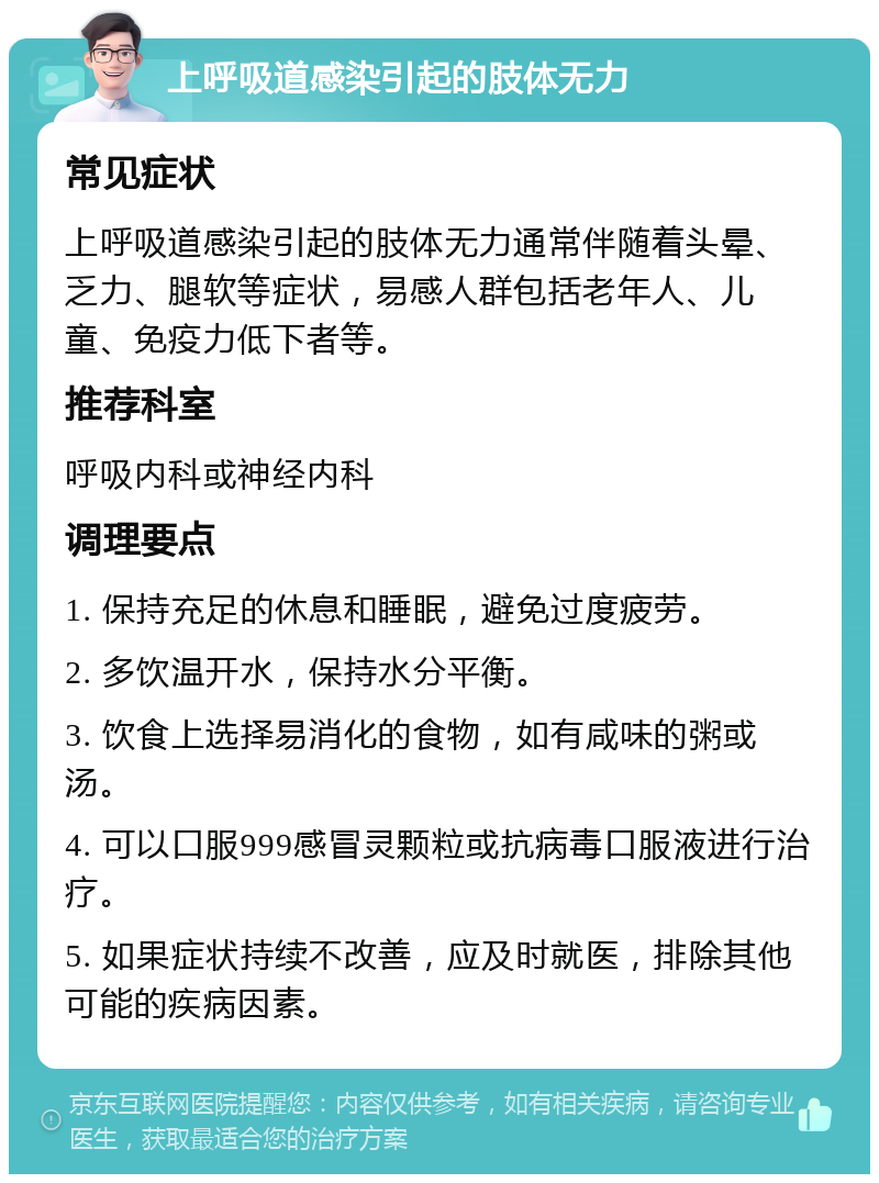 上呼吸道感染引起的肢体无力 常见症状 上呼吸道感染引起的肢体无力通常伴随着头晕、乏力、腿软等症状，易感人群包括老年人、儿童、免疫力低下者等。 推荐科室 呼吸内科或神经内科 调理要点 1. 保持充足的休息和睡眠，避免过度疲劳。 2. 多饮温开水，保持水分平衡。 3. 饮食上选择易消化的食物，如有咸味的粥或汤。 4. 可以口服999感冒灵颗粒或抗病毒口服液进行治疗。 5. 如果症状持续不改善，应及时就医，排除其他可能的疾病因素。