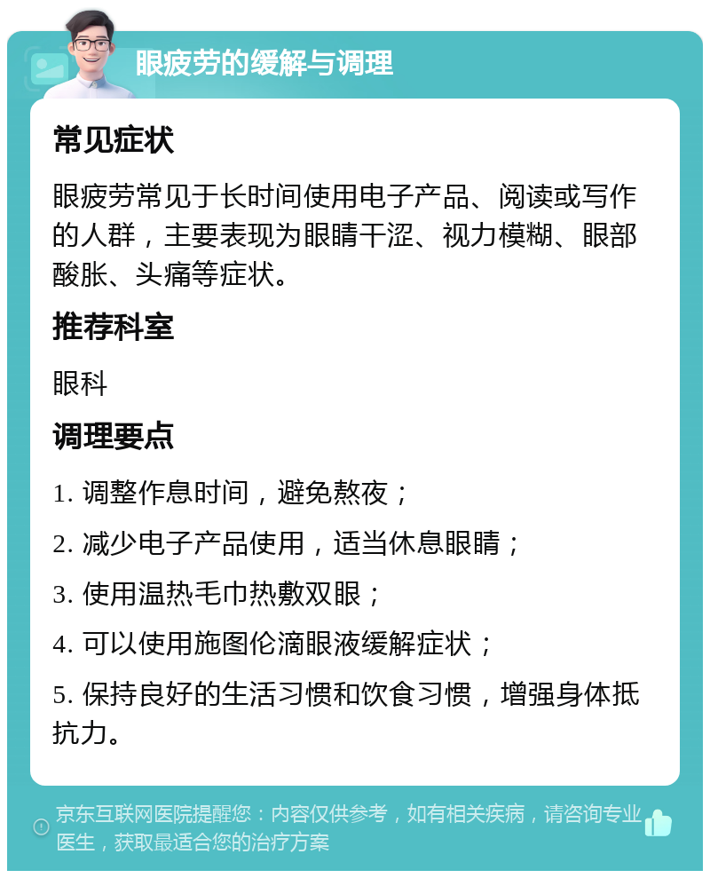 眼疲劳的缓解与调理 常见症状 眼疲劳常见于长时间使用电子产品、阅读或写作的人群，主要表现为眼睛干涩、视力模糊、眼部酸胀、头痛等症状。 推荐科室 眼科 调理要点 1. 调整作息时间，避免熬夜； 2. 减少电子产品使用，适当休息眼睛； 3. 使用温热毛巾热敷双眼； 4. 可以使用施图伦滴眼液缓解症状； 5. 保持良好的生活习惯和饮食习惯，增强身体抵抗力。