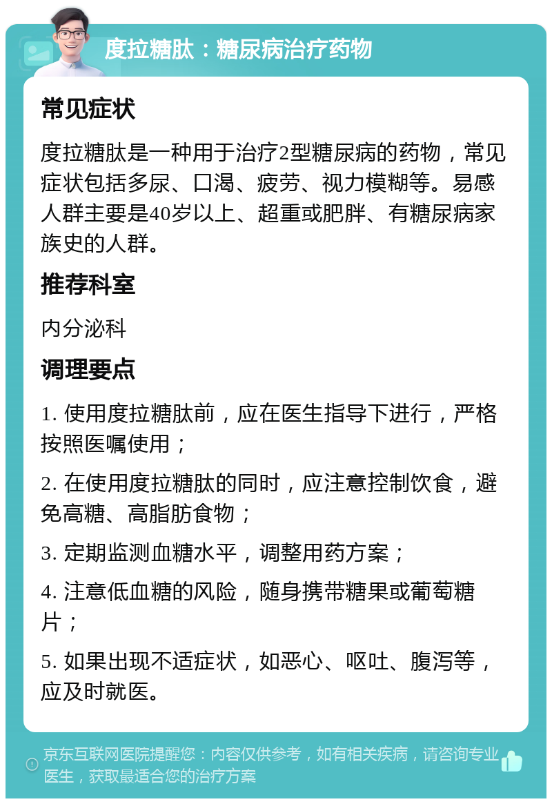 度拉糖肽：糖尿病治疗药物 常见症状 度拉糖肽是一种用于治疗2型糖尿病的药物，常见症状包括多尿、口渴、疲劳、视力模糊等。易感人群主要是40岁以上、超重或肥胖、有糖尿病家族史的人群。 推荐科室 内分泌科 调理要点 1. 使用度拉糖肽前，应在医生指导下进行，严格按照医嘱使用； 2. 在使用度拉糖肽的同时，应注意控制饮食，避免高糖、高脂肪食物； 3. 定期监测血糖水平，调整用药方案； 4. 注意低血糖的风险，随身携带糖果或葡萄糖片； 5. 如果出现不适症状，如恶心、呕吐、腹泻等，应及时就医。