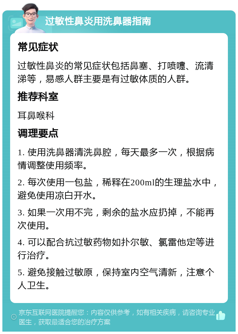 过敏性鼻炎用洗鼻器指南 常见症状 过敏性鼻炎的常见症状包括鼻塞、打喷嚏、流清涕等，易感人群主要是有过敏体质的人群。 推荐科室 耳鼻喉科 调理要点 1. 使用洗鼻器清洗鼻腔，每天最多一次，根据病情调整使用频率。 2. 每次使用一包盐，稀释在200ml的生理盐水中，避免使用凉白开水。 3. 如果一次用不完，剩余的盐水应扔掉，不能再次使用。 4. 可以配合抗过敏药物如扑尔敏、氯雷他定等进行治疗。 5. 避免接触过敏原，保持室内空气清新，注意个人卫生。