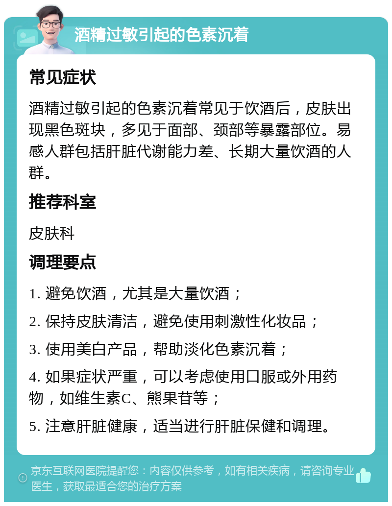 酒精过敏引起的色素沉着 常见症状 酒精过敏引起的色素沉着常见于饮酒后，皮肤出现黑色斑块，多见于面部、颈部等暴露部位。易感人群包括肝脏代谢能力差、长期大量饮酒的人群。 推荐科室 皮肤科 调理要点 1. 避免饮酒，尤其是大量饮酒； 2. 保持皮肤清洁，避免使用刺激性化妆品； 3. 使用美白产品，帮助淡化色素沉着； 4. 如果症状严重，可以考虑使用口服或外用药物，如维生素C、熊果苷等； 5. 注意肝脏健康，适当进行肝脏保健和调理。