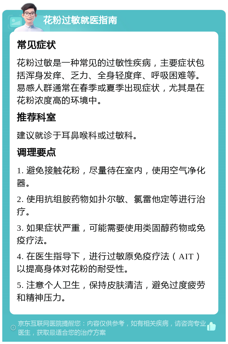 花粉过敏就医指南 常见症状 花粉过敏是一种常见的过敏性疾病，主要症状包括浑身发痒、乏力、全身轻度痒、呼吸困难等。易感人群通常在春季或夏季出现症状，尤其是在花粉浓度高的环境中。 推荐科室 建议就诊于耳鼻喉科或过敏科。 调理要点 1. 避免接触花粉，尽量待在室内，使用空气净化器。 2. 使用抗组胺药物如扑尔敏、氯雷他定等进行治疗。 3. 如果症状严重，可能需要使用类固醇药物或免疫疗法。 4. 在医生指导下，进行过敏原免疫疗法（AIT）以提高身体对花粉的耐受性。 5. 注意个人卫生，保持皮肤清洁，避免过度疲劳和精神压力。