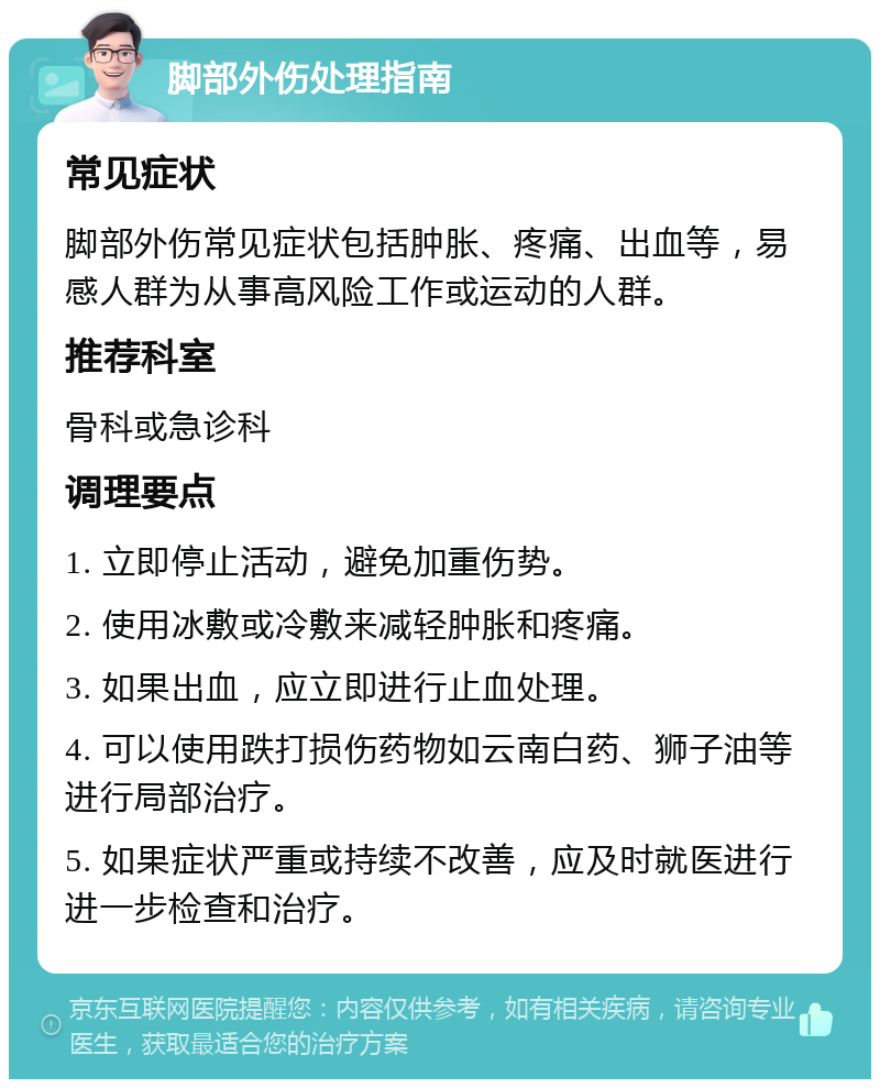 脚部外伤处理指南 常见症状 脚部外伤常见症状包括肿胀、疼痛、出血等，易感人群为从事高风险工作或运动的人群。 推荐科室 骨科或急诊科 调理要点 1. 立即停止活动，避免加重伤势。 2. 使用冰敷或冷敷来减轻肿胀和疼痛。 3. 如果出血，应立即进行止血处理。 4. 可以使用跌打损伤药物如云南白药、狮子油等进行局部治疗。 5. 如果症状严重或持续不改善，应及时就医进行进一步检查和治疗。