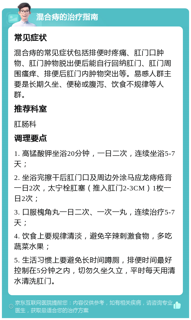 混合痔的治疗指南 常见症状 混合痔的常见症状包括排便时疼痛、肛门口肿物、肛门肿物脱出便后能自行回纳肛门、肛门周围瘙痒、排便后肛门内肿物突出等。易感人群主要是长期久坐、便秘或腹泻、饮食不规律等人群。 推荐科室 肛肠科 调理要点 1. 高锰酸钾坐浴20分钟，一日二次，连续坐浴5-7天； 2. 坐浴完擦干后肛门口及周边外涂马应龙痔疮膏一日2次，太宁栓肛塞（推入肛门2-3CM）1枚一日2次； 3. 口服槐角丸一日二次、一次一丸，连续治疗5-7天； 4. 饮食上要规律清淡，避免辛辣刺激食物，多吃蔬菜水果； 5. 生活习惯上要避免长时间蹲厕，排便时间最好控制在5分钟之内，切勿久坐久立，平时每天用清水清洗肛门。