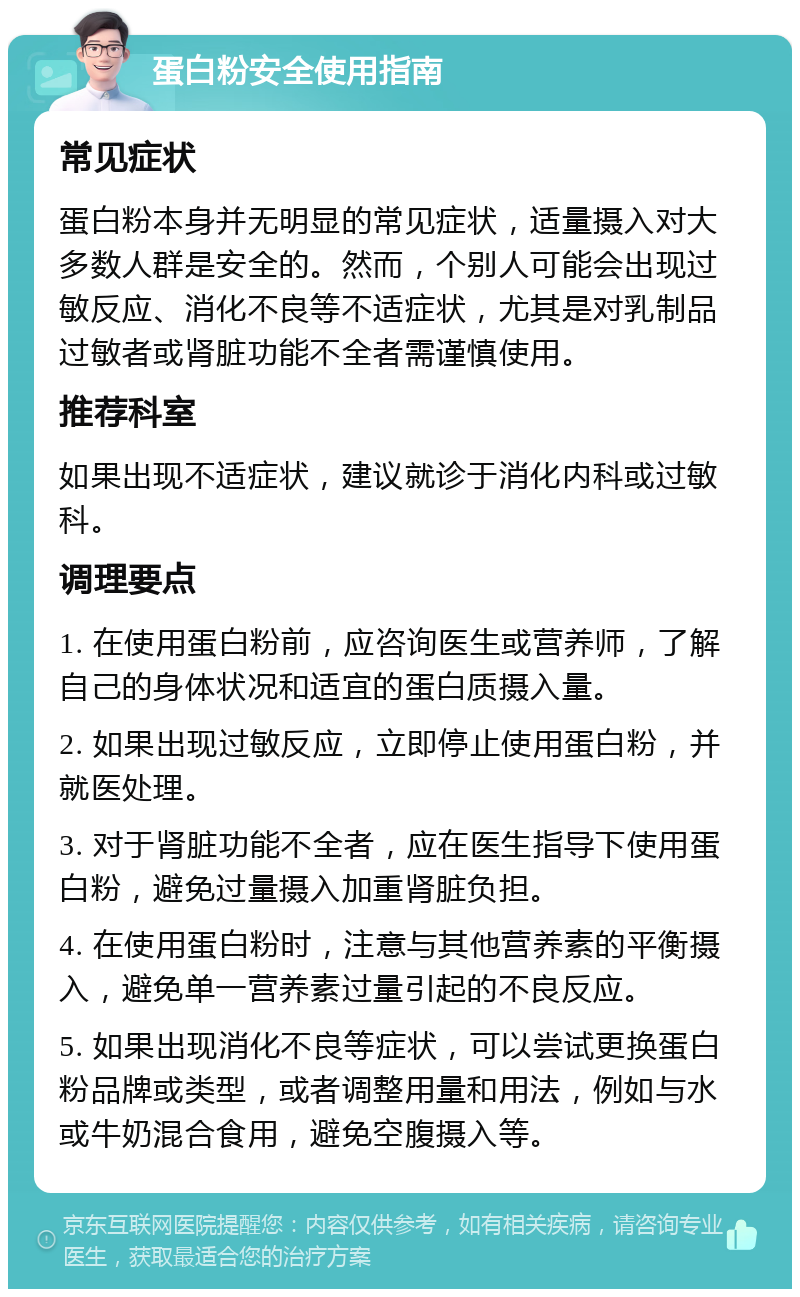 蛋白粉安全使用指南 常见症状 蛋白粉本身并无明显的常见症状，适量摄入对大多数人群是安全的。然而，个别人可能会出现过敏反应、消化不良等不适症状，尤其是对乳制品过敏者或肾脏功能不全者需谨慎使用。 推荐科室 如果出现不适症状，建议就诊于消化内科或过敏科。 调理要点 1. 在使用蛋白粉前，应咨询医生或营养师，了解自己的身体状况和适宜的蛋白质摄入量。 2. 如果出现过敏反应，立即停止使用蛋白粉，并就医处理。 3. 对于肾脏功能不全者，应在医生指导下使用蛋白粉，避免过量摄入加重肾脏负担。 4. 在使用蛋白粉时，注意与其他营养素的平衡摄入，避免单一营养素过量引起的不良反应。 5. 如果出现消化不良等症状，可以尝试更换蛋白粉品牌或类型，或者调整用量和用法，例如与水或牛奶混合食用，避免空腹摄入等。