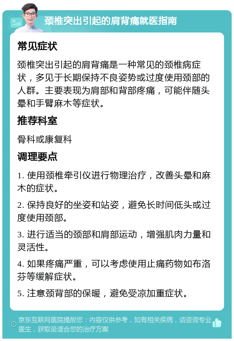 颈椎突出引起的肩背痛就医指南 常见症状 颈椎突出引起的肩背痛是一种常见的颈椎病症状，多见于长期保持不良姿势或过度使用颈部的人群。主要表现为肩部和背部疼痛，可能伴随头晕和手臂麻木等症状。 推荐科室 骨科或康复科 调理要点 1. 使用颈椎牵引仪进行物理治疗，改善头晕和麻木的症状。 2. 保持良好的坐姿和站姿，避免长时间低头或过度使用颈部。 3. 进行适当的颈部和肩部运动，增强肌肉力量和灵活性。 4. 如果疼痛严重，可以考虑使用止痛药物如布洛芬等缓解症状。 5. 注意颈背部的保暖，避免受凉加重症状。