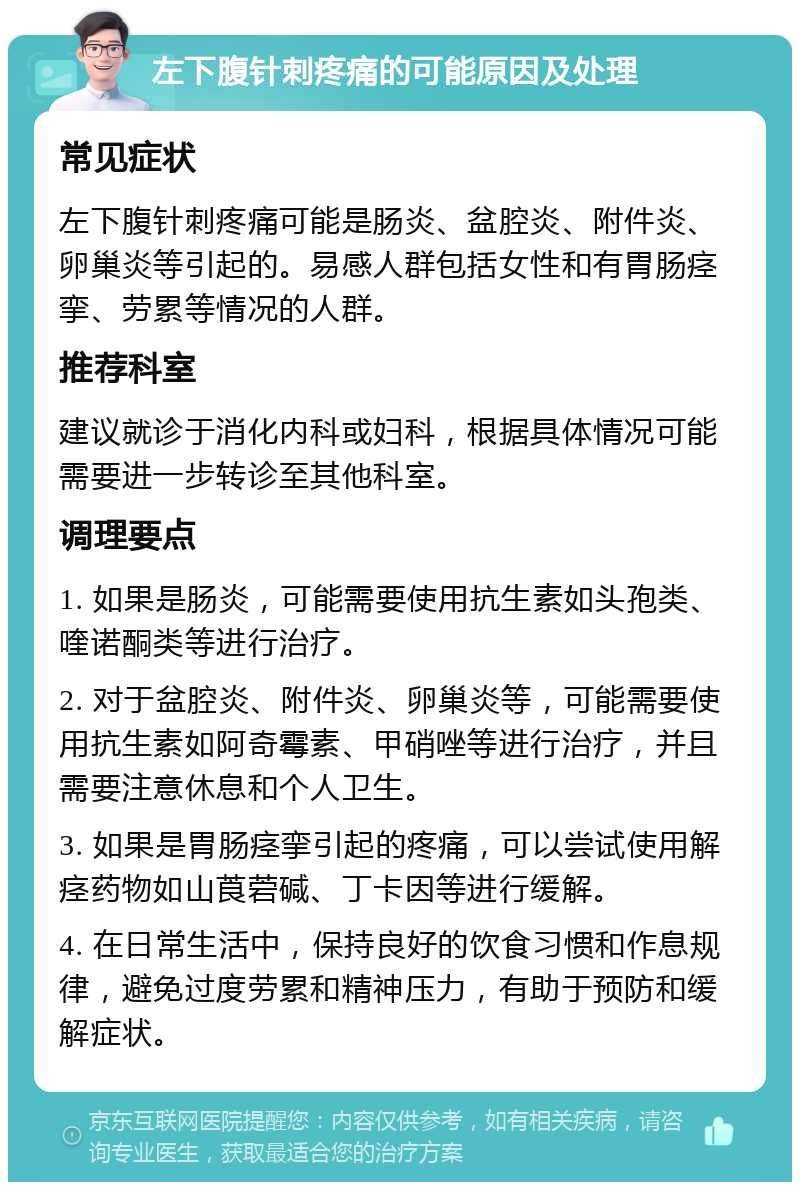 左下腹针刺疼痛的可能原因及处理 常见症状 左下腹针刺疼痛可能是肠炎、盆腔炎、附件炎、卵巢炎等引起的。易感人群包括女性和有胃肠痉挛、劳累等情况的人群。 推荐科室 建议就诊于消化内科或妇科，根据具体情况可能需要进一步转诊至其他科室。 调理要点 1. 如果是肠炎，可能需要使用抗生素如头孢类、喹诺酮类等进行治疗。 2. 对于盆腔炎、附件炎、卵巢炎等，可能需要使用抗生素如阿奇霉素、甲硝唑等进行治疗，并且需要注意休息和个人卫生。 3. 如果是胃肠痉挛引起的疼痛，可以尝试使用解痉药物如山莨菪碱、丁卡因等进行缓解。 4. 在日常生活中，保持良好的饮食习惯和作息规律，避免过度劳累和精神压力，有助于预防和缓解症状。