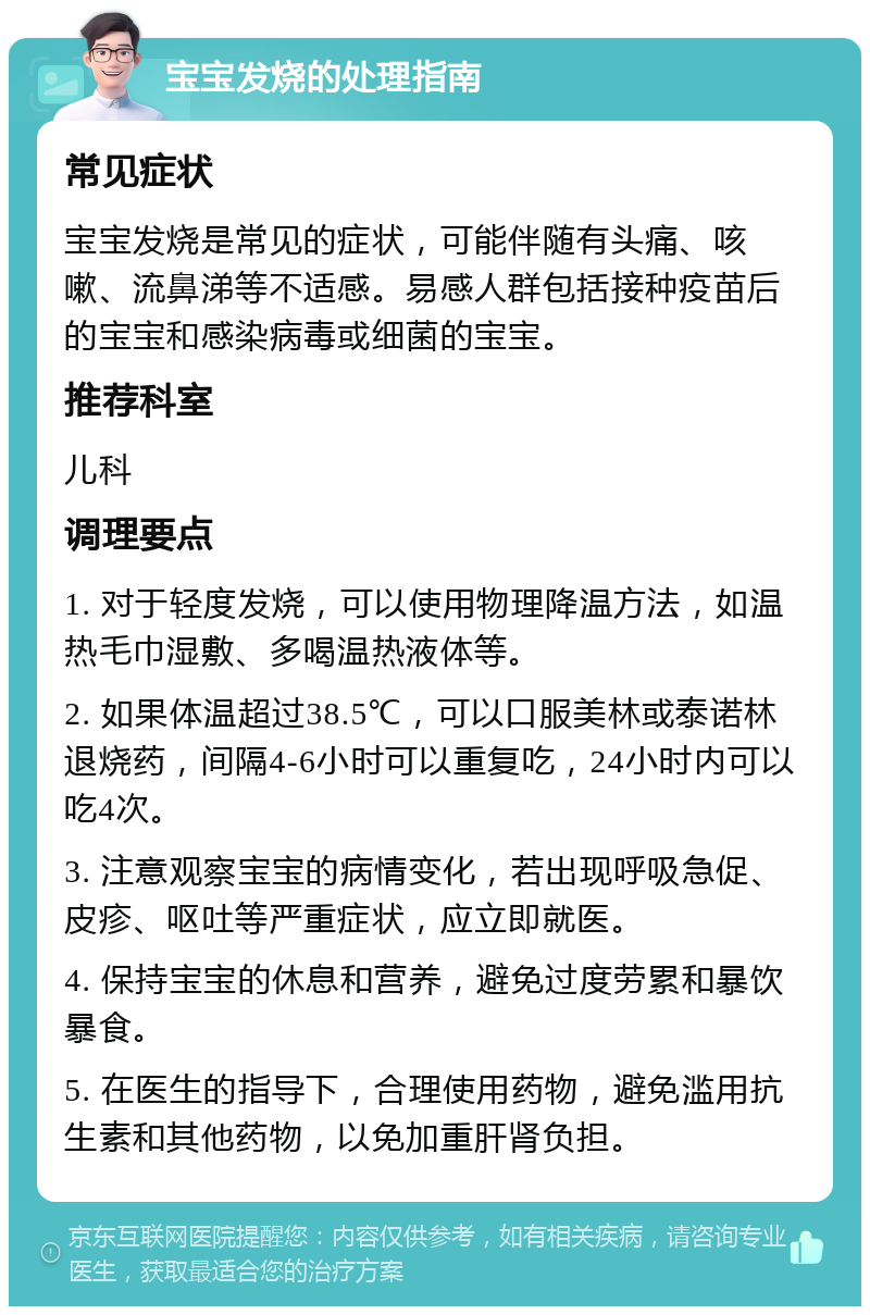 宝宝发烧的处理指南 常见症状 宝宝发烧是常见的症状，可能伴随有头痛、咳嗽、流鼻涕等不适感。易感人群包括接种疫苗后的宝宝和感染病毒或细菌的宝宝。 推荐科室 儿科 调理要点 1. 对于轻度发烧，可以使用物理降温方法，如温热毛巾湿敷、多喝温热液体等。 2. 如果体温超过38.5℃，可以口服美林或泰诺林退烧药，间隔4-6小时可以重复吃，24小时内可以吃4次。 3. 注意观察宝宝的病情变化，若出现呼吸急促、皮疹、呕吐等严重症状，应立即就医。 4. 保持宝宝的休息和营养，避免过度劳累和暴饮暴食。 5. 在医生的指导下，合理使用药物，避免滥用抗生素和其他药物，以免加重肝肾负担。