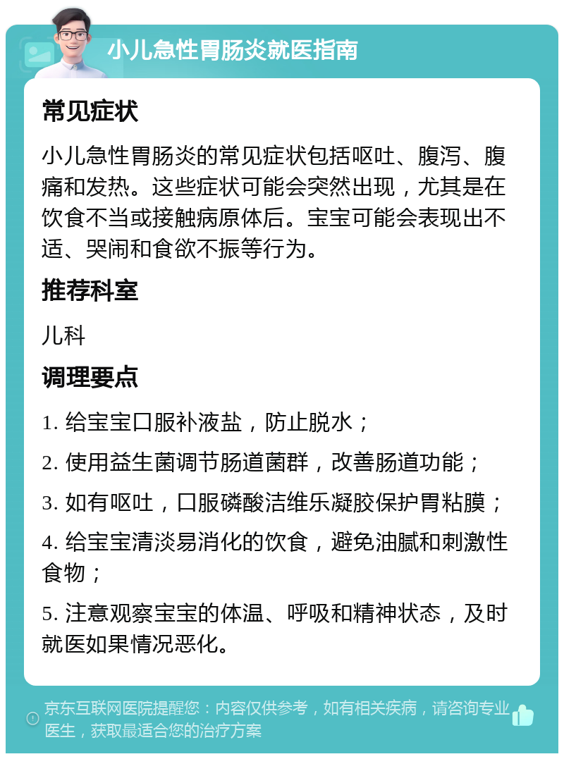 小儿急性胃肠炎就医指南 常见症状 小儿急性胃肠炎的常见症状包括呕吐、腹泻、腹痛和发热。这些症状可能会突然出现，尤其是在饮食不当或接触病原体后。宝宝可能会表现出不适、哭闹和食欲不振等行为。 推荐科室 儿科 调理要点 1. 给宝宝口服补液盐，防止脱水； 2. 使用益生菌调节肠道菌群，改善肠道功能； 3. 如有呕吐，口服磷酸洁维乐凝胶保护胃粘膜； 4. 给宝宝清淡易消化的饮食，避免油腻和刺激性食物； 5. 注意观察宝宝的体温、呼吸和精神状态，及时就医如果情况恶化。