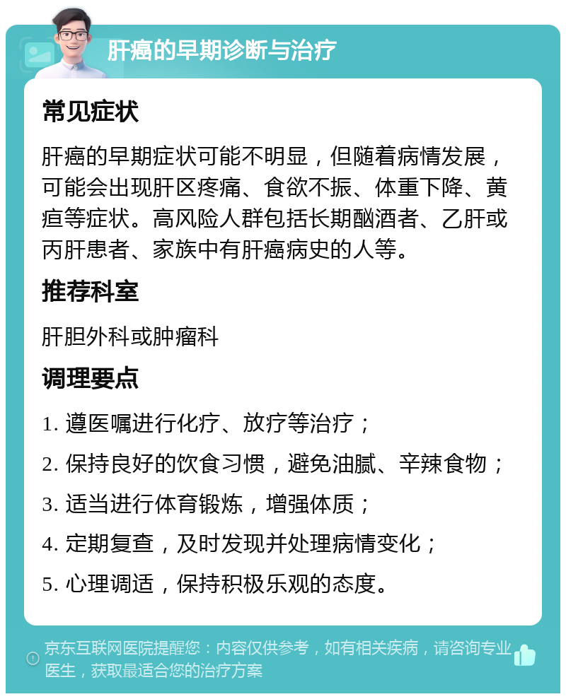 肝癌的早期诊断与治疗 常见症状 肝癌的早期症状可能不明显，但随着病情发展，可能会出现肝区疼痛、食欲不振、体重下降、黄疸等症状。高风险人群包括长期酗酒者、乙肝或丙肝患者、家族中有肝癌病史的人等。 推荐科室 肝胆外科或肿瘤科 调理要点 1. 遵医嘱进行化疗、放疗等治疗； 2. 保持良好的饮食习惯，避免油腻、辛辣食物； 3. 适当进行体育锻炼，增强体质； 4. 定期复查，及时发现并处理病情变化； 5. 心理调适，保持积极乐观的态度。