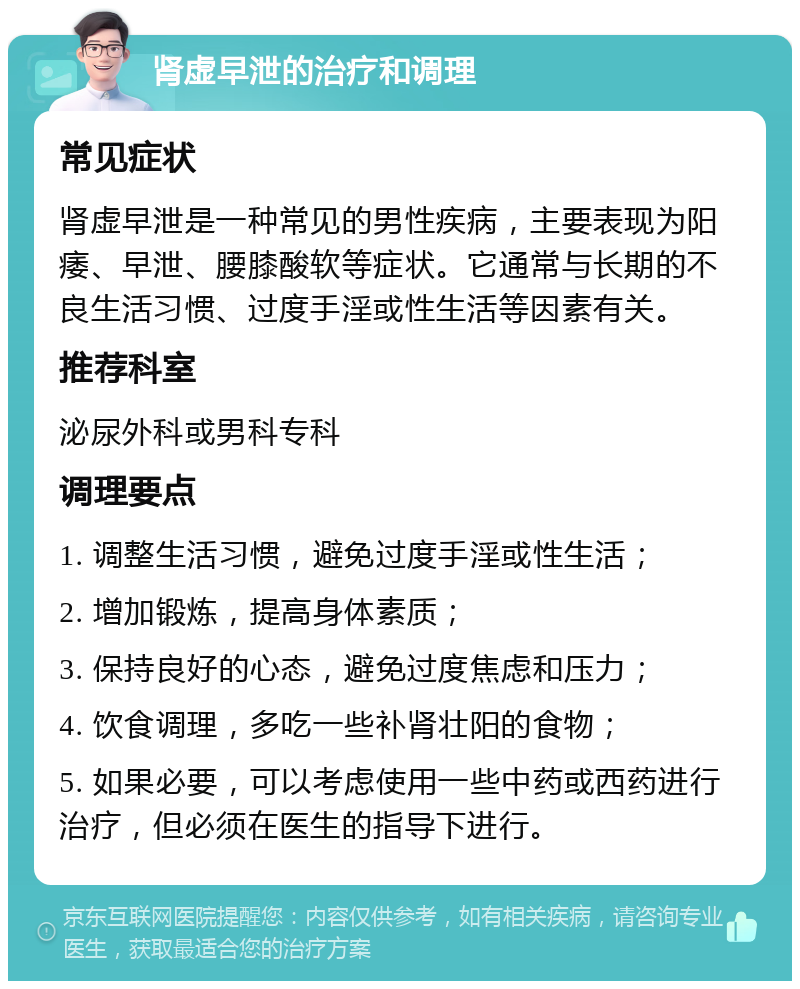 肾虚早泄的治疗和调理 常见症状 肾虚早泄是一种常见的男性疾病，主要表现为阳痿、早泄、腰膝酸软等症状。它通常与长期的不良生活习惯、过度手淫或性生活等因素有关。 推荐科室 泌尿外科或男科专科 调理要点 1. 调整生活习惯，避免过度手淫或性生活； 2. 增加锻炼，提高身体素质； 3. 保持良好的心态，避免过度焦虑和压力； 4. 饮食调理，多吃一些补肾壮阳的食物； 5. 如果必要，可以考虑使用一些中药或西药进行治疗，但必须在医生的指导下进行。