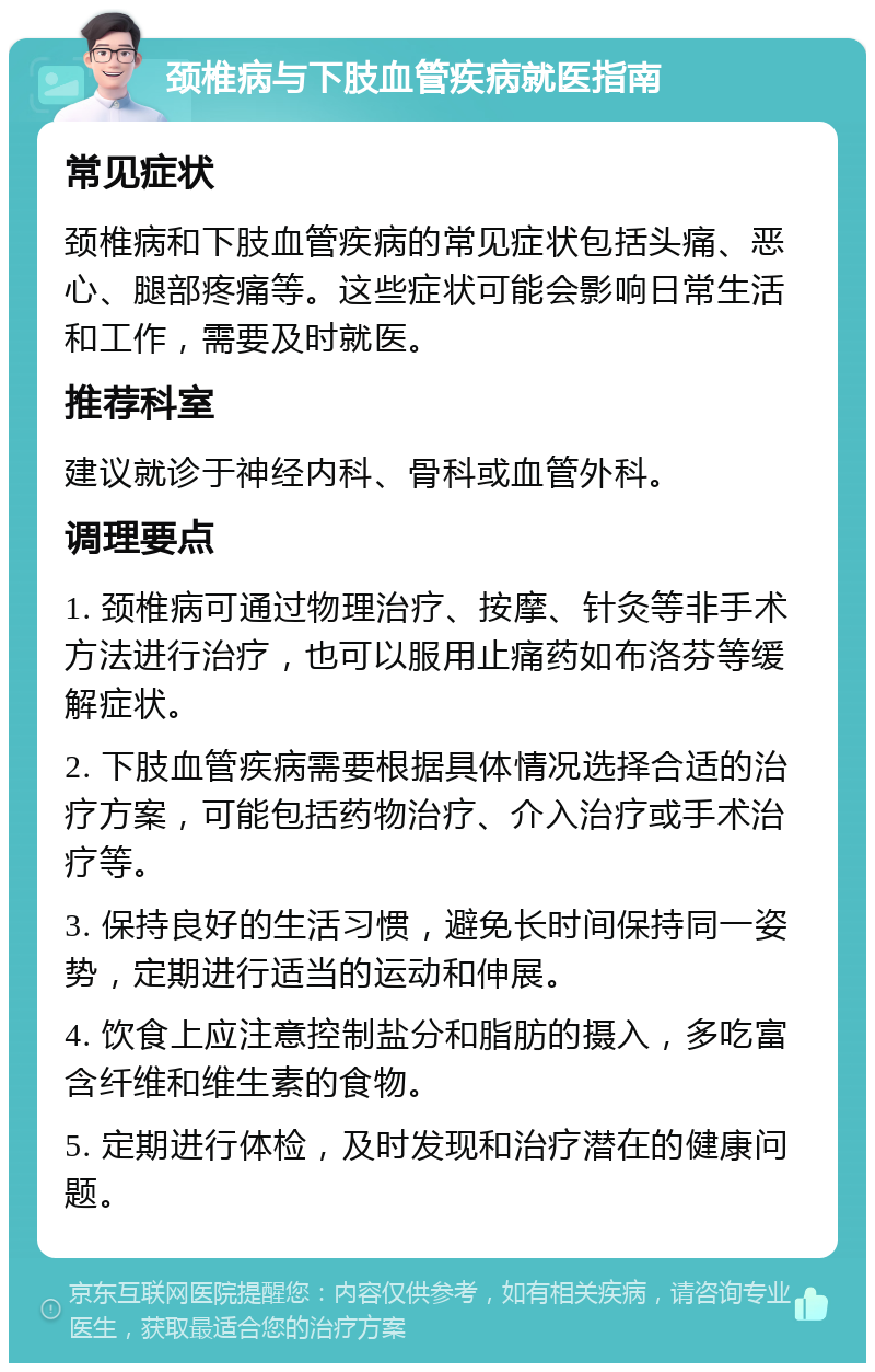 颈椎病与下肢血管疾病就医指南 常见症状 颈椎病和下肢血管疾病的常见症状包括头痛、恶心、腿部疼痛等。这些症状可能会影响日常生活和工作，需要及时就医。 推荐科室 建议就诊于神经内科、骨科或血管外科。 调理要点 1. 颈椎病可通过物理治疗、按摩、针灸等非手术方法进行治疗，也可以服用止痛药如布洛芬等缓解症状。 2. 下肢血管疾病需要根据具体情况选择合适的治疗方案，可能包括药物治疗、介入治疗或手术治疗等。 3. 保持良好的生活习惯，避免长时间保持同一姿势，定期进行适当的运动和伸展。 4. 饮食上应注意控制盐分和脂肪的摄入，多吃富含纤维和维生素的食物。 5. 定期进行体检，及时发现和治疗潜在的健康问题。