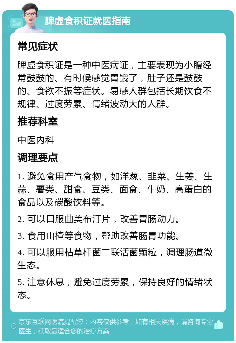 脾虚食积证就医指南 常见症状 脾虚食积证是一种中医病证，主要表现为小腹经常鼓鼓的、有时候感觉胃饿了，肚子还是鼓鼓的、食欲不振等症状。易感人群包括长期饮食不规律、过度劳累、情绪波动大的人群。 推荐科室 中医内科 调理要点 1. 避免食用产气食物，如洋葱、韭菜、生姜、生蒜、薯类、甜食、豆类、面食、牛奶、高蛋白的食品以及碳酸饮料等。 2. 可以口服曲美布汀片，改善胃肠动力。 3. 食用山楂等食物，帮助改善肠胃功能。 4. 可以服用枯草杆菌二联活菌颗粒，调理肠道微生态。 5. 注意休息，避免过度劳累，保持良好的情绪状态。