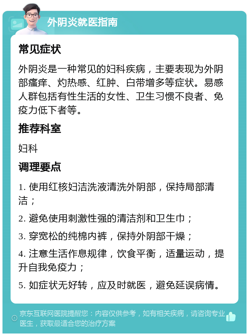 外阴炎就医指南 常见症状 外阴炎是一种常见的妇科疾病，主要表现为外阴部瘙痒、灼热感、红肿、白带增多等症状。易感人群包括有性生活的女性、卫生习惯不良者、免疫力低下者等。 推荐科室 妇科 调理要点 1. 使用红核妇洁洗液清洗外阴部，保持局部清洁； 2. 避免使用刺激性强的清洁剂和卫生巾； 3. 穿宽松的纯棉内裤，保持外阴部干燥； 4. 注意生活作息规律，饮食平衡，适量运动，提升自我免疫力； 5. 如症状无好转，应及时就医，避免延误病情。