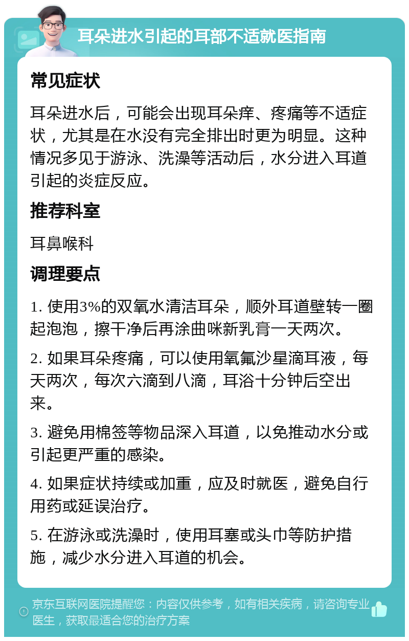 耳朵进水引起的耳部不适就医指南 常见症状 耳朵进水后，可能会出现耳朵痒、疼痛等不适症状，尤其是在水没有完全排出时更为明显。这种情况多见于游泳、洗澡等活动后，水分进入耳道引起的炎症反应。 推荐科室 耳鼻喉科 调理要点 1. 使用3%的双氧水清洁耳朵，顺外耳道壁转一圈起泡泡，擦干净后再涂曲咪新乳膏一天两次。 2. 如果耳朵疼痛，可以使用氧氟沙星滴耳液，每天两次，每次六滴到八滴，耳浴十分钟后空出来。 3. 避免用棉签等物品深入耳道，以免推动水分或引起更严重的感染。 4. 如果症状持续或加重，应及时就医，避免自行用药或延误治疗。 5. 在游泳或洗澡时，使用耳塞或头巾等防护措施，减少水分进入耳道的机会。