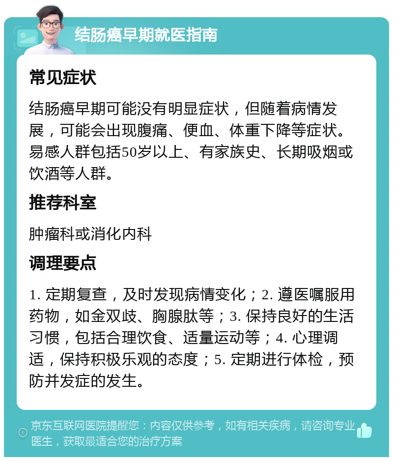 结肠癌早期就医指南 常见症状 结肠癌早期可能没有明显症状，但随着病情发展，可能会出现腹痛、便血、体重下降等症状。易感人群包括50岁以上、有家族史、长期吸烟或饮酒等人群。 推荐科室 肿瘤科或消化内科 调理要点 1. 定期复查，及时发现病情变化；2. 遵医嘱服用药物，如金双歧、胸腺肽等；3. 保持良好的生活习惯，包括合理饮食、适量运动等；4. 心理调适，保持积极乐观的态度；5. 定期进行体检，预防并发症的发生。