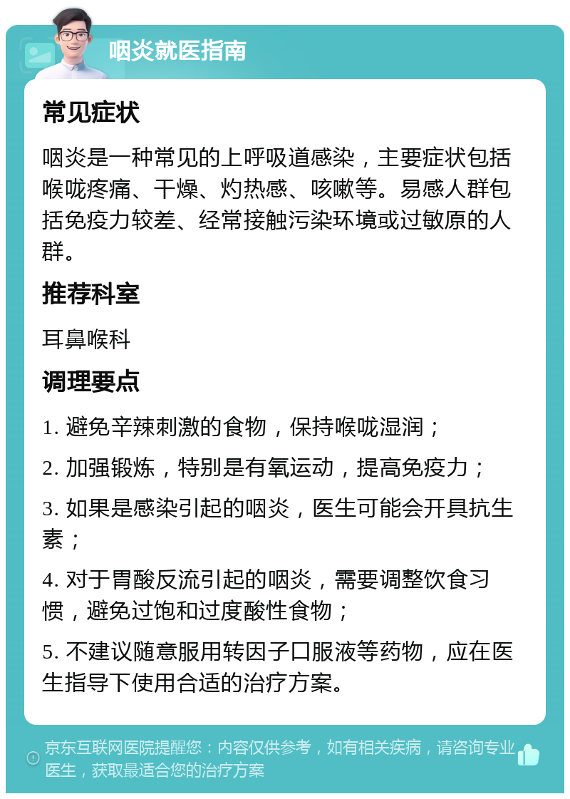 咽炎就医指南 常见症状 咽炎是一种常见的上呼吸道感染，主要症状包括喉咙疼痛、干燥、灼热感、咳嗽等。易感人群包括免疫力较差、经常接触污染环境或过敏原的人群。 推荐科室 耳鼻喉科 调理要点 1. 避免辛辣刺激的食物，保持喉咙湿润； 2. 加强锻炼，特别是有氧运动，提高免疫力； 3. 如果是感染引起的咽炎，医生可能会开具抗生素； 4. 对于胃酸反流引起的咽炎，需要调整饮食习惯，避免过饱和过度酸性食物； 5. 不建议随意服用转因子口服液等药物，应在医生指导下使用合适的治疗方案。