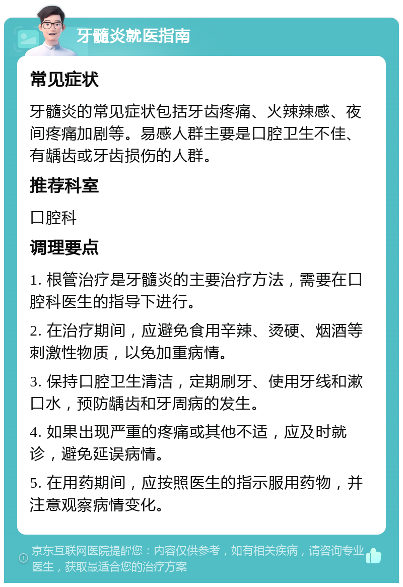 牙髓炎就医指南 常见症状 牙髓炎的常见症状包括牙齿疼痛、火辣辣感、夜间疼痛加剧等。易感人群主要是口腔卫生不佳、有龋齿或牙齿损伤的人群。 推荐科室 口腔科 调理要点 1. 根管治疗是牙髓炎的主要治疗方法，需要在口腔科医生的指导下进行。 2. 在治疗期间，应避免食用辛辣、烫硬、烟酒等刺激性物质，以免加重病情。 3. 保持口腔卫生清洁，定期刷牙、使用牙线和漱口水，预防龋齿和牙周病的发生。 4. 如果出现严重的疼痛或其他不适，应及时就诊，避免延误病情。 5. 在用药期间，应按照医生的指示服用药物，并注意观察病情变化。