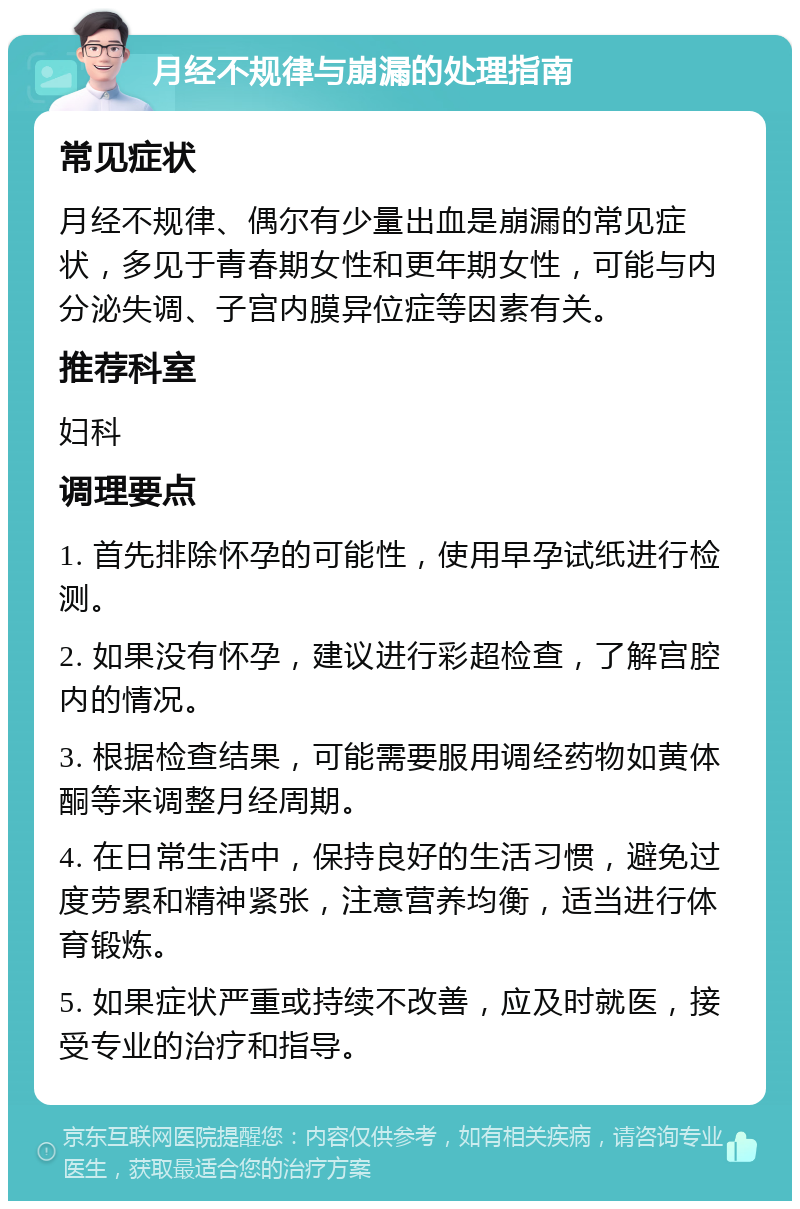 月经不规律与崩漏的处理指南 常见症状 月经不规律、偶尔有少量出血是崩漏的常见症状，多见于青春期女性和更年期女性，可能与内分泌失调、子宫内膜异位症等因素有关。 推荐科室 妇科 调理要点 1. 首先排除怀孕的可能性，使用早孕试纸进行检测。 2. 如果没有怀孕，建议进行彩超检查，了解宫腔内的情况。 3. 根据检查结果，可能需要服用调经药物如黄体酮等来调整月经周期。 4. 在日常生活中，保持良好的生活习惯，避免过度劳累和精神紧张，注意营养均衡，适当进行体育锻炼。 5. 如果症状严重或持续不改善，应及时就医，接受专业的治疗和指导。