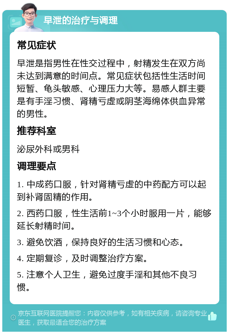 早泄的治疗与调理 常见症状 早泄是指男性在性交过程中，射精发生在双方尚未达到满意的时间点。常见症状包括性生活时间短暂、龟头敏感、心理压力大等。易感人群主要是有手淫习惯、肾精亏虚或阴茎海绵体供血异常的男性。 推荐科室 泌尿外科或男科 调理要点 1. 中成药口服，针对肾精亏虚的中药配方可以起到补肾固精的作用。 2. 西药口服，性生活前1~3个小时服用一片，能够延长射精时间。 3. 避免饮酒，保持良好的生活习惯和心态。 4. 定期复诊，及时调整治疗方案。 5. 注意个人卫生，避免过度手淫和其他不良习惯。