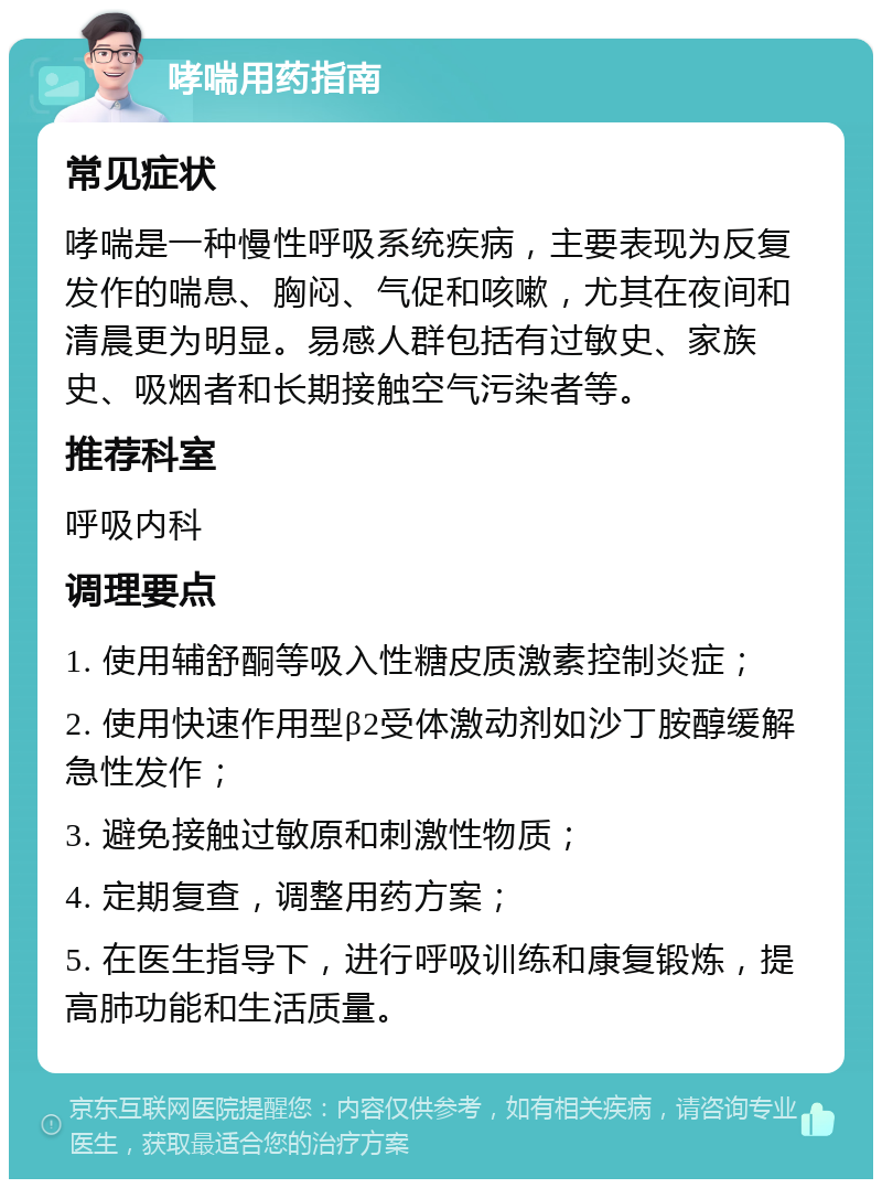 哮喘用药指南 常见症状 哮喘是一种慢性呼吸系统疾病，主要表现为反复发作的喘息、胸闷、气促和咳嗽，尤其在夜间和清晨更为明显。易感人群包括有过敏史、家族史、吸烟者和长期接触空气污染者等。 推荐科室 呼吸内科 调理要点 1. 使用辅舒酮等吸入性糖皮质激素控制炎症； 2. 使用快速作用型β2受体激动剂如沙丁胺醇缓解急性发作； 3. 避免接触过敏原和刺激性物质； 4. 定期复查，调整用药方案； 5. 在医生指导下，进行呼吸训练和康复锻炼，提高肺功能和生活质量。