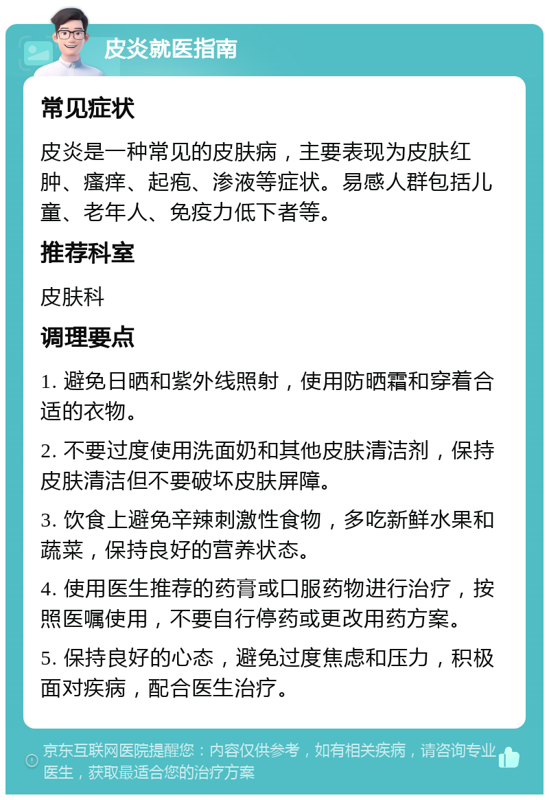 皮炎就医指南 常见症状 皮炎是一种常见的皮肤病，主要表现为皮肤红肿、瘙痒、起疱、渗液等症状。易感人群包括儿童、老年人、免疫力低下者等。 推荐科室 皮肤科 调理要点 1. 避免日晒和紫外线照射，使用防晒霜和穿着合适的衣物。 2. 不要过度使用洗面奶和其他皮肤清洁剂，保持皮肤清洁但不要破坏皮肤屏障。 3. 饮食上避免辛辣刺激性食物，多吃新鲜水果和蔬菜，保持良好的营养状态。 4. 使用医生推荐的药膏或口服药物进行治疗，按照医嘱使用，不要自行停药或更改用药方案。 5. 保持良好的心态，避免过度焦虑和压力，积极面对疾病，配合医生治疗。