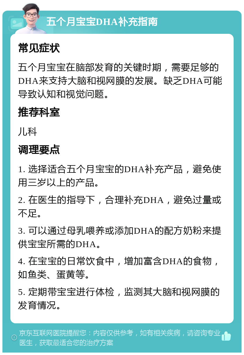 五个月宝宝DHA补充指南 常见症状 五个月宝宝在脑部发育的关键时期，需要足够的DHA来支持大脑和视网膜的发展。缺乏DHA可能导致认知和视觉问题。 推荐科室 儿科 调理要点 1. 选择适合五个月宝宝的DHA补充产品，避免使用三岁以上的产品。 2. 在医生的指导下，合理补充DHA，避免过量或不足。 3. 可以通过母乳喂养或添加DHA的配方奶粉来提供宝宝所需的DHA。 4. 在宝宝的日常饮食中，增加富含DHA的食物，如鱼类、蛋黄等。 5. 定期带宝宝进行体检，监测其大脑和视网膜的发育情况。