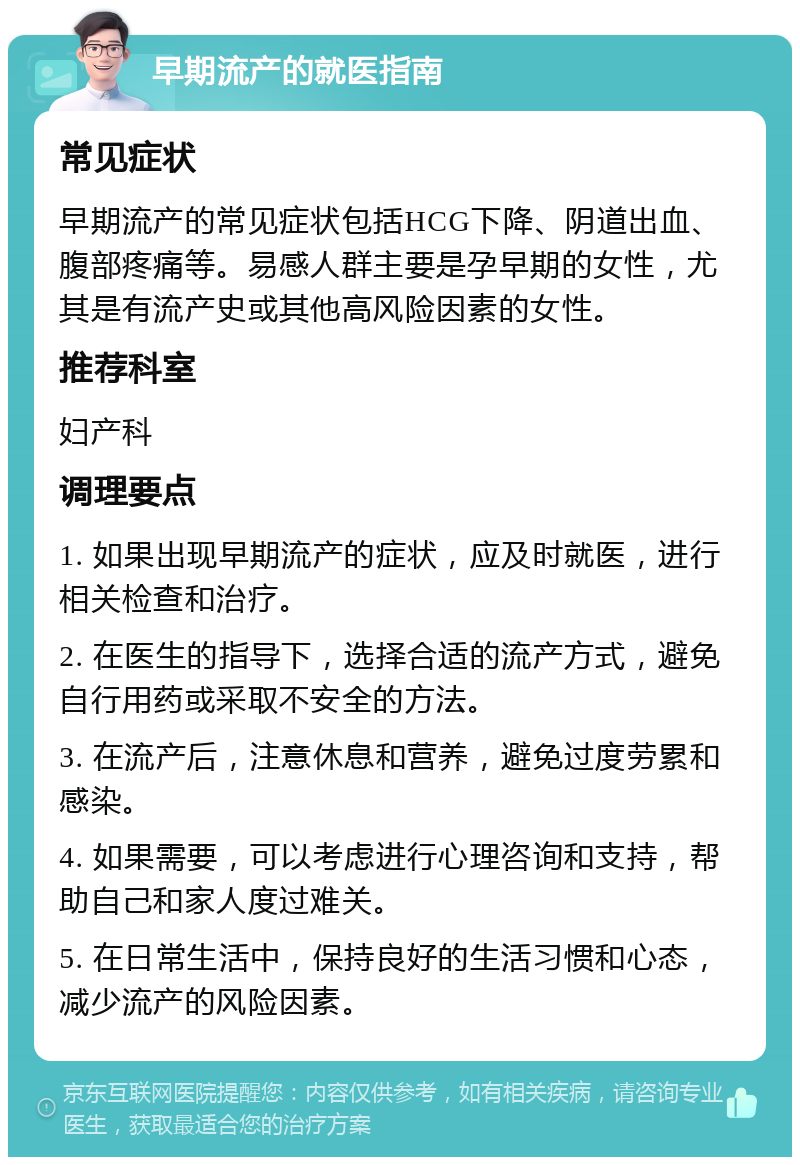 早期流产的就医指南 常见症状 早期流产的常见症状包括HCG下降、阴道出血、腹部疼痛等。易感人群主要是孕早期的女性，尤其是有流产史或其他高风险因素的女性。 推荐科室 妇产科 调理要点 1. 如果出现早期流产的症状，应及时就医，进行相关检查和治疗。 2. 在医生的指导下，选择合适的流产方式，避免自行用药或采取不安全的方法。 3. 在流产后，注意休息和营养，避免过度劳累和感染。 4. 如果需要，可以考虑进行心理咨询和支持，帮助自己和家人度过难关。 5. 在日常生活中，保持良好的生活习惯和心态，减少流产的风险因素。