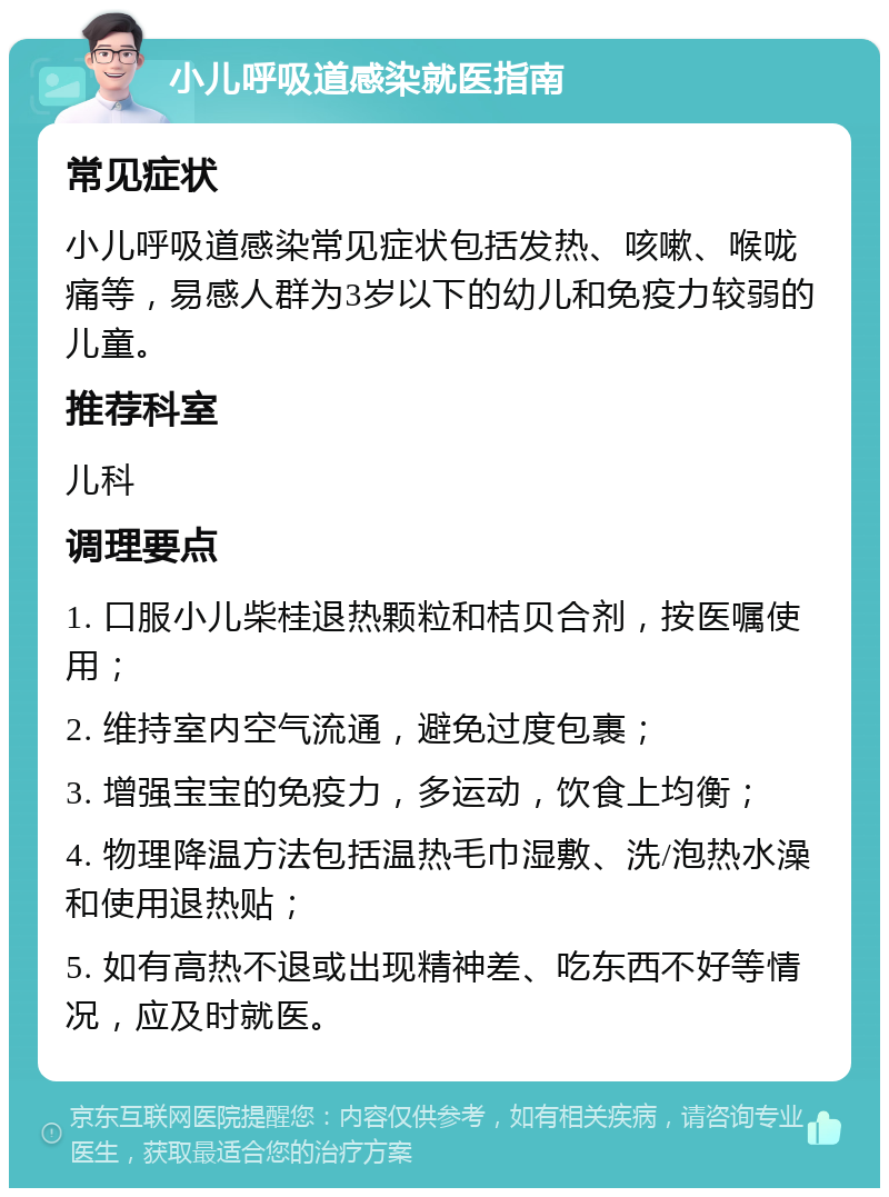 小儿呼吸道感染就医指南 常见症状 小儿呼吸道感染常见症状包括发热、咳嗽、喉咙痛等，易感人群为3岁以下的幼儿和免疫力较弱的儿童。 推荐科室 儿科 调理要点 1. 口服小儿柴桂退热颗粒和桔贝合剂，按医嘱使用； 2. 维持室内空气流通，避免过度包裹； 3. 增强宝宝的免疫力，多运动，饮食上均衡； 4. 物理降温方法包括温热毛巾湿敷、洗/泡热水澡和使用退热贴； 5. 如有高热不退或出现精神差、吃东西不好等情况，应及时就医。