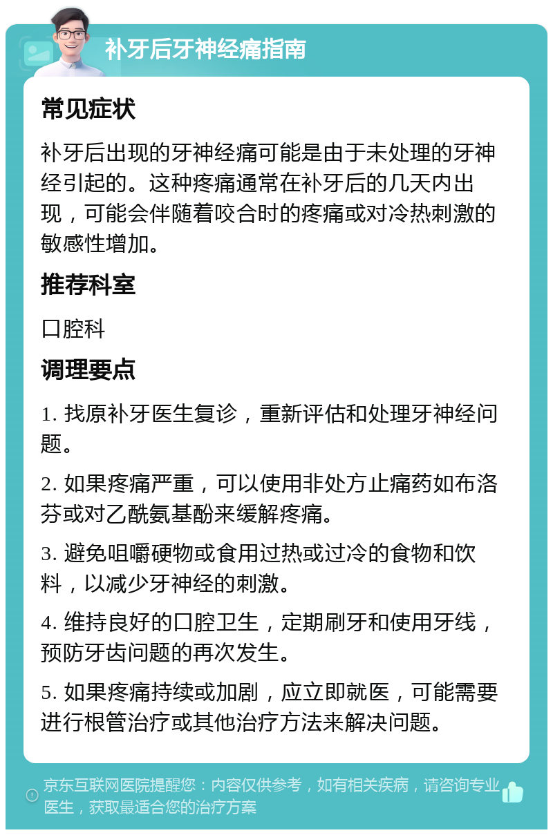 补牙后牙神经痛指南 常见症状 补牙后出现的牙神经痛可能是由于未处理的牙神经引起的。这种疼痛通常在补牙后的几天内出现，可能会伴随着咬合时的疼痛或对冷热刺激的敏感性增加。 推荐科室 口腔科 调理要点 1. 找原补牙医生复诊，重新评估和处理牙神经问题。 2. 如果疼痛严重，可以使用非处方止痛药如布洛芬或对乙酰氨基酚来缓解疼痛。 3. 避免咀嚼硬物或食用过热或过冷的食物和饮料，以减少牙神经的刺激。 4. 维持良好的口腔卫生，定期刷牙和使用牙线，预防牙齿问题的再次发生。 5. 如果疼痛持续或加剧，应立即就医，可能需要进行根管治疗或其他治疗方法来解决问题。