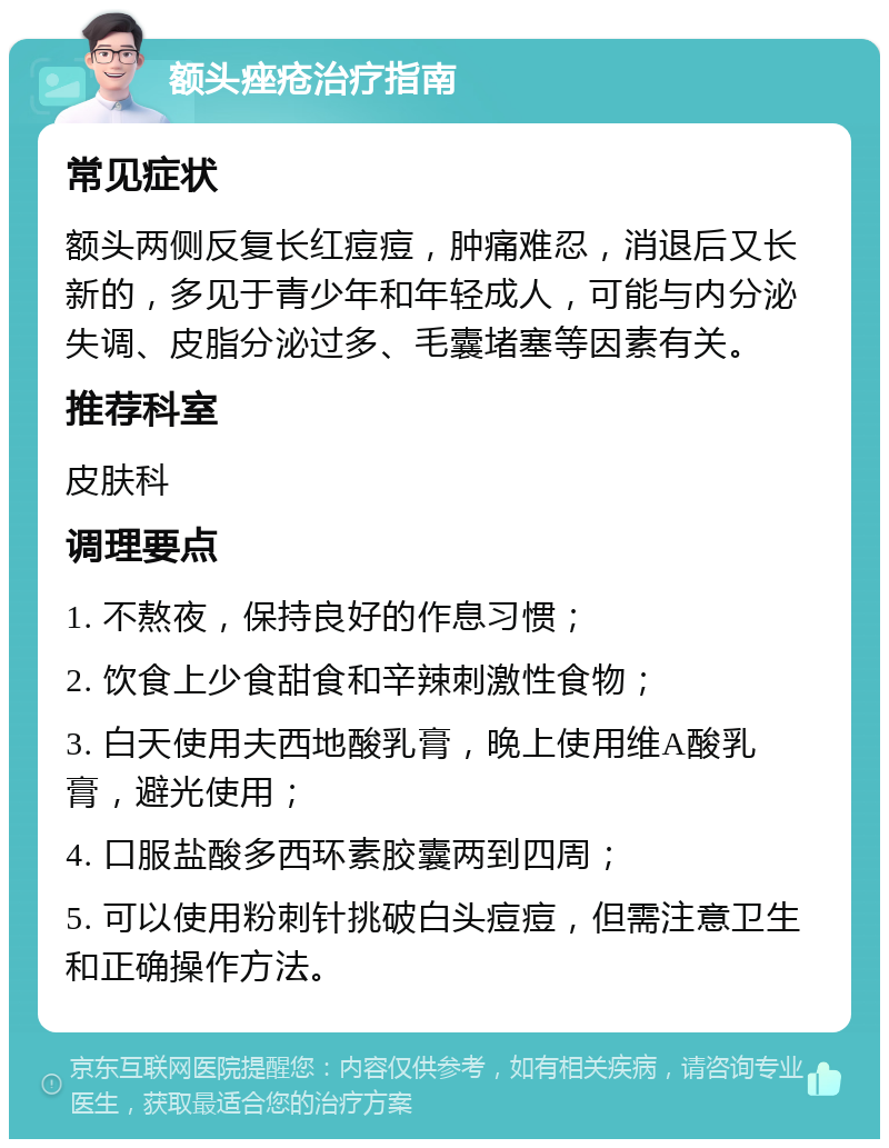 额头痤疮治疗指南 常见症状 额头两侧反复长红痘痘，肿痛难忍，消退后又长新的，多见于青少年和年轻成人，可能与内分泌失调、皮脂分泌过多、毛囊堵塞等因素有关。 推荐科室 皮肤科 调理要点 1. 不熬夜，保持良好的作息习惯； 2. 饮食上少食甜食和辛辣刺激性食物； 3. 白天使用夫西地酸乳膏，晚上使用维A酸乳膏，避光使用； 4. 口服盐酸多西环素胶囊两到四周； 5. 可以使用粉刺针挑破白头痘痘，但需注意卫生和正确操作方法。