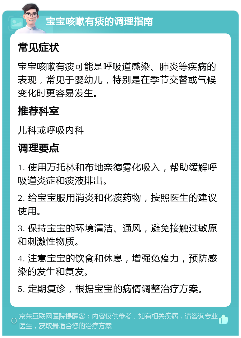 宝宝咳嗽有痰的调理指南 常见症状 宝宝咳嗽有痰可能是呼吸道感染、肺炎等疾病的表现，常见于婴幼儿，特别是在季节交替或气候变化时更容易发生。 推荐科室 儿科或呼吸内科 调理要点 1. 使用万托林和布地奈德雾化吸入，帮助缓解呼吸道炎症和痰液排出。 2. 给宝宝服用消炎和化痰药物，按照医生的建议使用。 3. 保持宝宝的环境清洁、通风，避免接触过敏原和刺激性物质。 4. 注意宝宝的饮食和休息，增强免疫力，预防感染的发生和复发。 5. 定期复诊，根据宝宝的病情调整治疗方案。