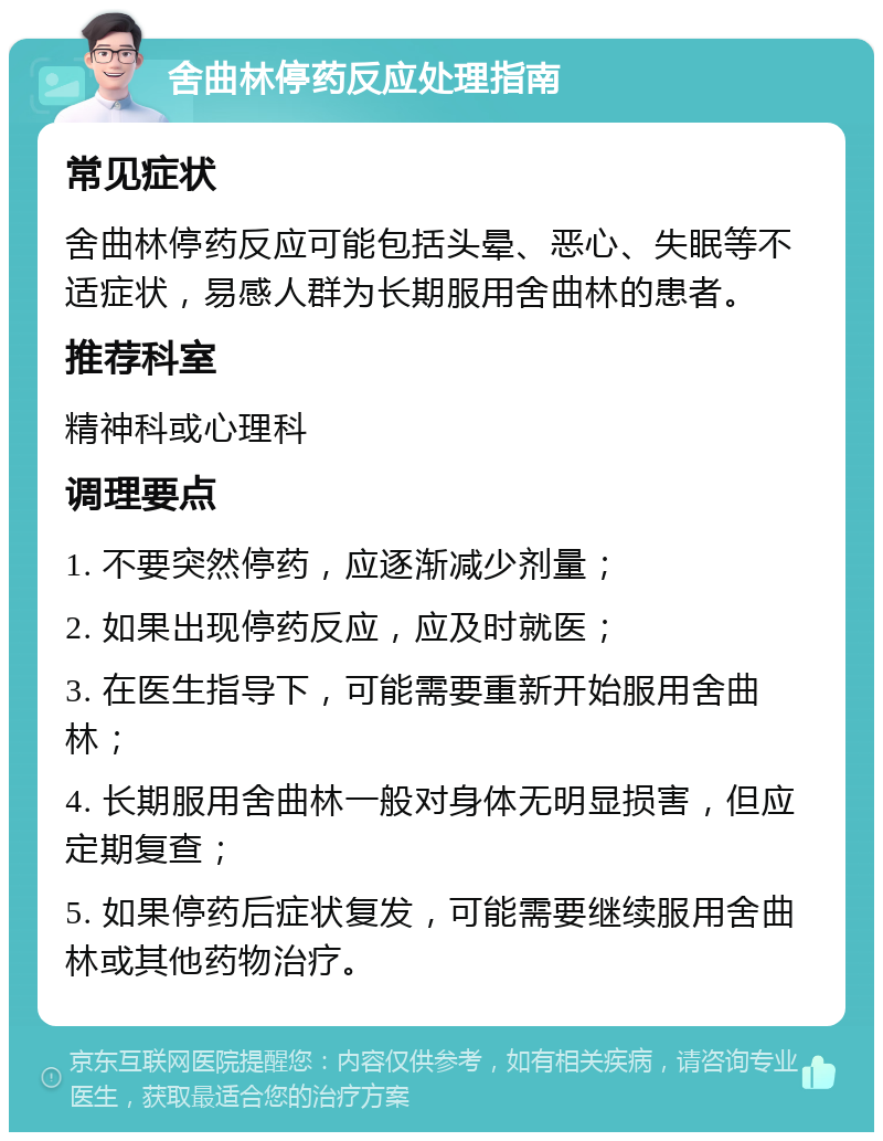 舍曲林停药反应处理指南 常见症状 舍曲林停药反应可能包括头晕、恶心、失眠等不适症状，易感人群为长期服用舍曲林的患者。 推荐科室 精神科或心理科 调理要点 1. 不要突然停药，应逐渐减少剂量； 2. 如果出现停药反应，应及时就医； 3. 在医生指导下，可能需要重新开始服用舍曲林； 4. 长期服用舍曲林一般对身体无明显损害，但应定期复查； 5. 如果停药后症状复发，可能需要继续服用舍曲林或其他药物治疗。