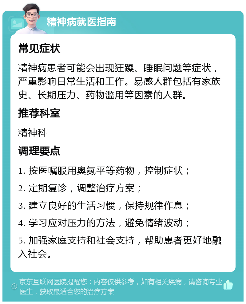 精神病就医指南 常见症状 精神病患者可能会出现狂躁、睡眠问题等症状，严重影响日常生活和工作。易感人群包括有家族史、长期压力、药物滥用等因素的人群。 推荐科室 精神科 调理要点 1. 按医嘱服用奥氮平等药物，控制症状； 2. 定期复诊，调整治疗方案； 3. 建立良好的生活习惯，保持规律作息； 4. 学习应对压力的方法，避免情绪波动； 5. 加强家庭支持和社会支持，帮助患者更好地融入社会。