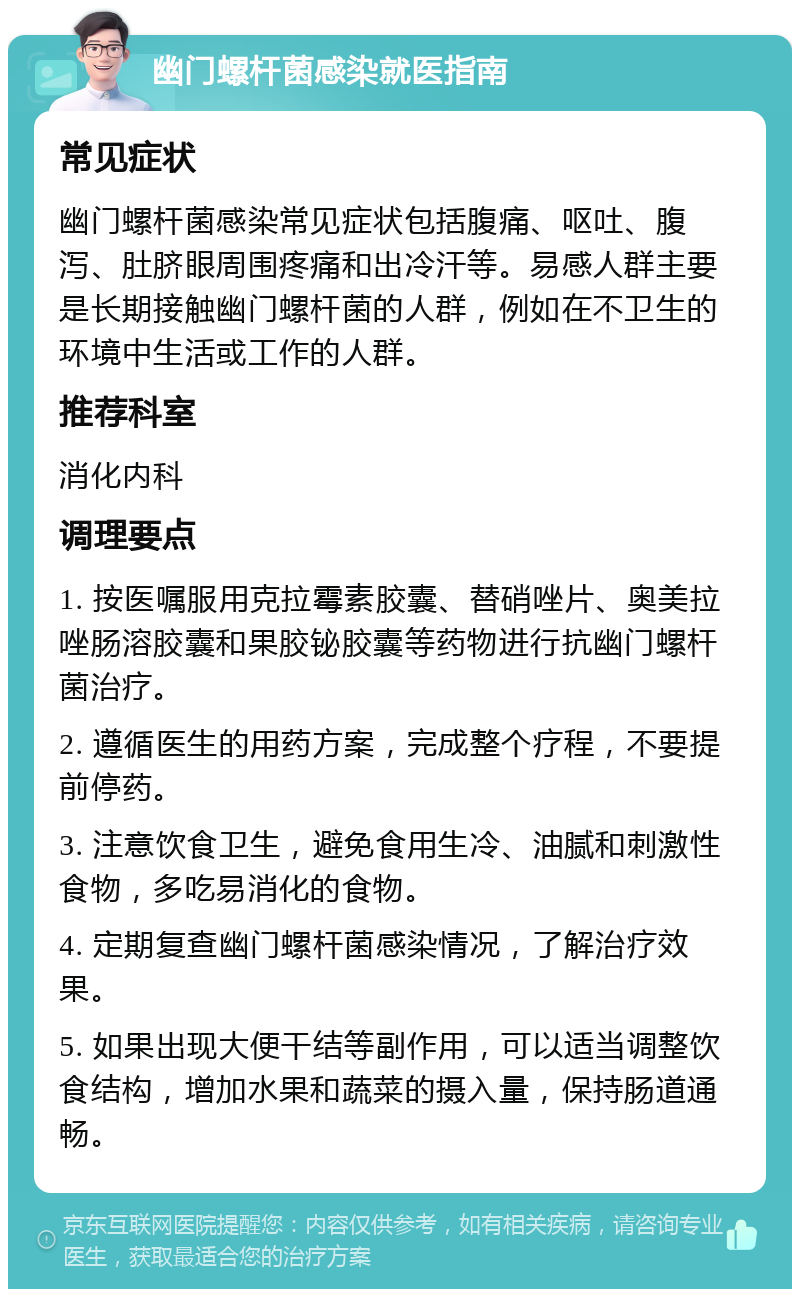 幽门螺杆菌感染就医指南 常见症状 幽门螺杆菌感染常见症状包括腹痛、呕吐、腹泻、肚脐眼周围疼痛和出冷汗等。易感人群主要是长期接触幽门螺杆菌的人群，例如在不卫生的环境中生活或工作的人群。 推荐科室 消化内科 调理要点 1. 按医嘱服用克拉霉素胶囊、替硝唑片、奥美拉唑肠溶胶囊和果胶铋胶囊等药物进行抗幽门螺杆菌治疗。 2. 遵循医生的用药方案，完成整个疗程，不要提前停药。 3. 注意饮食卫生，避免食用生冷、油腻和刺激性食物，多吃易消化的食物。 4. 定期复查幽门螺杆菌感染情况，了解治疗效果。 5. 如果出现大便干结等副作用，可以适当调整饮食结构，增加水果和蔬菜的摄入量，保持肠道通畅。