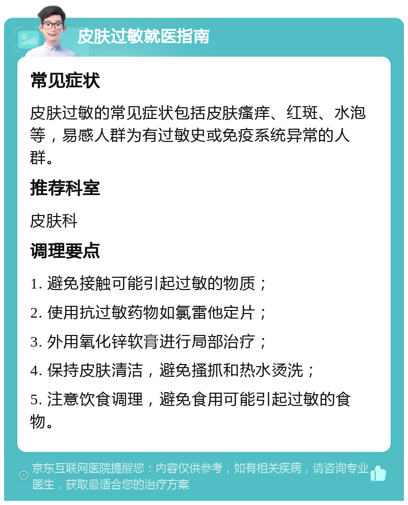 皮肤过敏就医指南 常见症状 皮肤过敏的常见症状包括皮肤瘙痒、红斑、水泡等，易感人群为有过敏史或免疫系统异常的人群。 推荐科室 皮肤科 调理要点 1. 避免接触可能引起过敏的物质； 2. 使用抗过敏药物如氯雷他定片； 3. 外用氧化锌软膏进行局部治疗； 4. 保持皮肤清洁，避免搔抓和热水烫洗； 5. 注意饮食调理，避免食用可能引起过敏的食物。