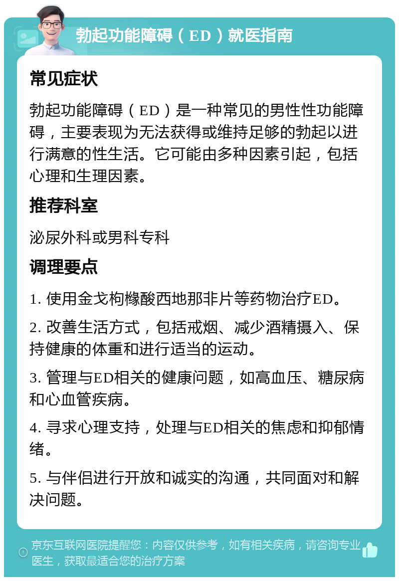 勃起功能障碍（ED）就医指南 常见症状 勃起功能障碍（ED）是一种常见的男性性功能障碍，主要表现为无法获得或维持足够的勃起以进行满意的性生活。它可能由多种因素引起，包括心理和生理因素。 推荐科室 泌尿外科或男科专科 调理要点 1. 使用金戈枸橼酸西地那非片等药物治疗ED。 2. 改善生活方式，包括戒烟、减少酒精摄入、保持健康的体重和进行适当的运动。 3. 管理与ED相关的健康问题，如高血压、糖尿病和心血管疾病。 4. 寻求心理支持，处理与ED相关的焦虑和抑郁情绪。 5. 与伴侣进行开放和诚实的沟通，共同面对和解决问题。