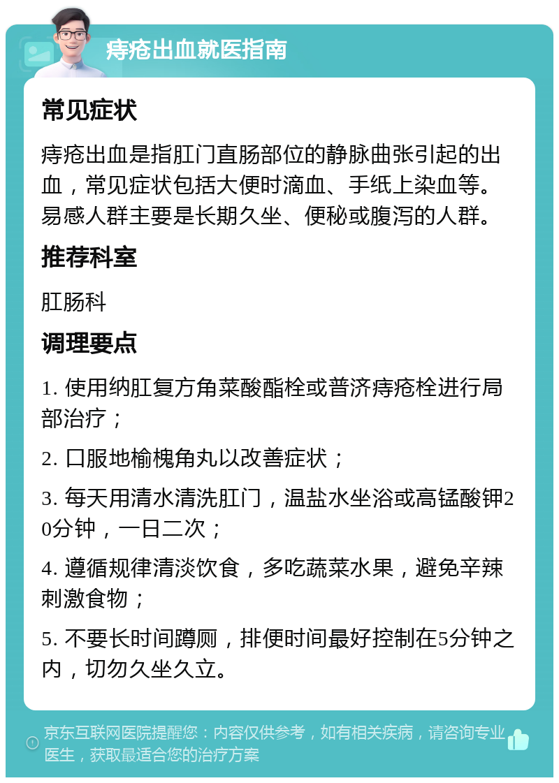 痔疮出血就医指南 常见症状 痔疮出血是指肛门直肠部位的静脉曲张引起的出血，常见症状包括大便时滴血、手纸上染血等。易感人群主要是长期久坐、便秘或腹泻的人群。 推荐科室 肛肠科 调理要点 1. 使用纳肛复方角菜酸酯栓或普济痔疮栓进行局部治疗； 2. 口服地榆槐角丸以改善症状； 3. 每天用清水清洗肛门，温盐水坐浴或高锰酸钾20分钟，一日二次； 4. 遵循规律清淡饮食，多吃蔬菜水果，避免辛辣刺激食物； 5. 不要长时间蹲厕，排便时间最好控制在5分钟之内，切勿久坐久立。