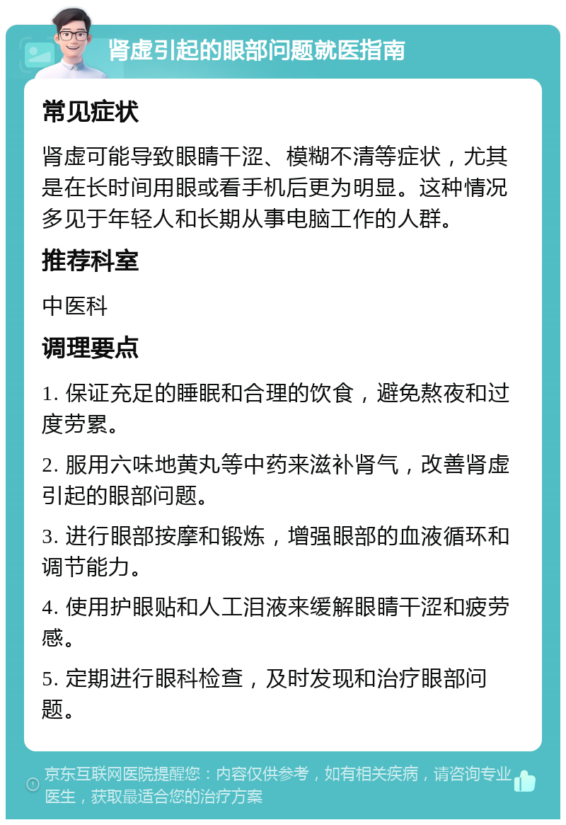 肾虚引起的眼部问题就医指南 常见症状 肾虚可能导致眼睛干涩、模糊不清等症状，尤其是在长时间用眼或看手机后更为明显。这种情况多见于年轻人和长期从事电脑工作的人群。 推荐科室 中医科 调理要点 1. 保证充足的睡眠和合理的饮食，避免熬夜和过度劳累。 2. 服用六味地黄丸等中药来滋补肾气，改善肾虚引起的眼部问题。 3. 进行眼部按摩和锻炼，增强眼部的血液循环和调节能力。 4. 使用护眼贴和人工泪液来缓解眼睛干涩和疲劳感。 5. 定期进行眼科检查，及时发现和治疗眼部问题。