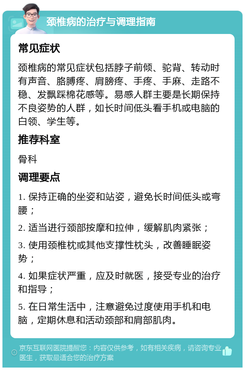 颈椎病的治疗与调理指南 常见症状 颈椎病的常见症状包括脖子前倾、驼背、转动时有声音、胳膊疼、肩膀疼、手疼、手麻、走路不稳、发飘踩棉花感等。易感人群主要是长期保持不良姿势的人群，如长时间低头看手机或电脑的白领、学生等。 推荐科室 骨科 调理要点 1. 保持正确的坐姿和站姿，避免长时间低头或弯腰； 2. 适当进行颈部按摩和拉伸，缓解肌肉紧张； 3. 使用颈椎枕或其他支撑性枕头，改善睡眠姿势； 4. 如果症状严重，应及时就医，接受专业的治疗和指导； 5. 在日常生活中，注意避免过度使用手机和电脑，定期休息和活动颈部和肩部肌肉。