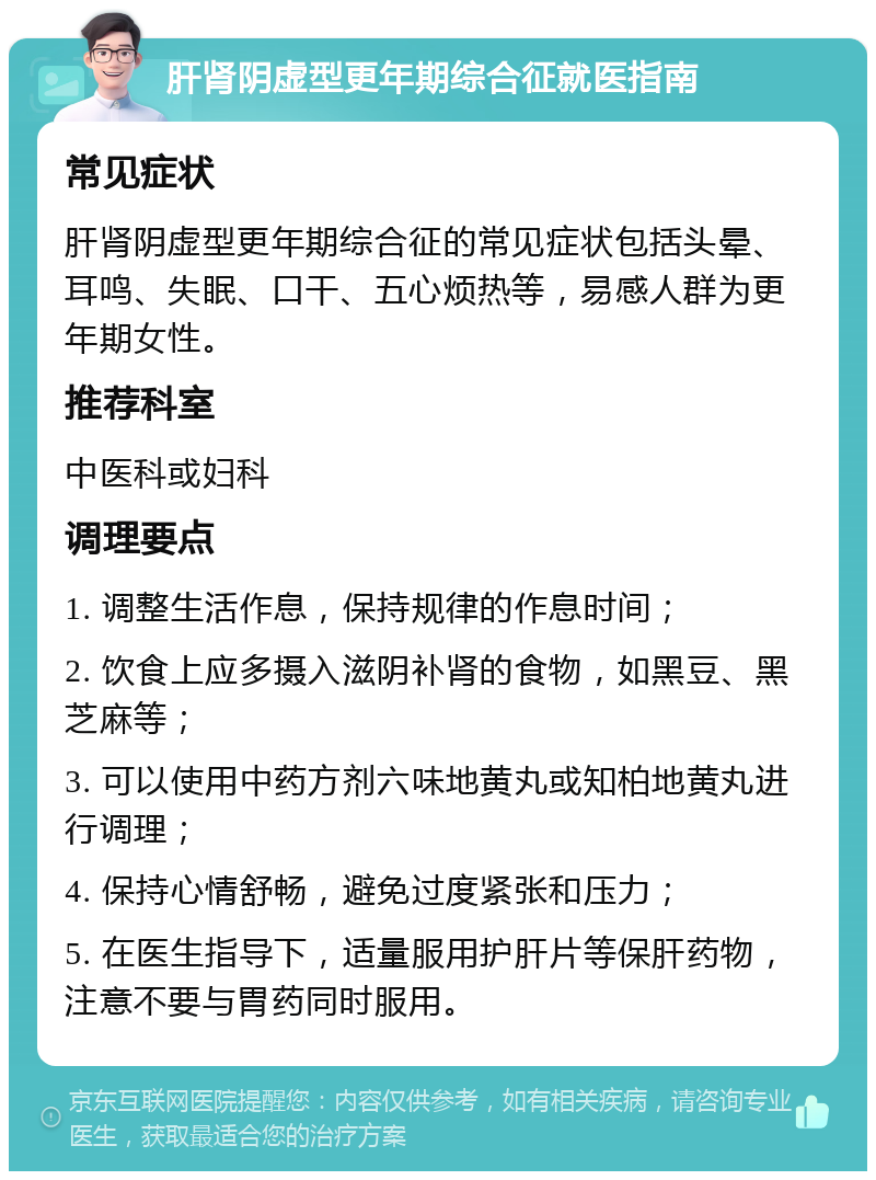 肝肾阴虚型更年期综合征就医指南 常见症状 肝肾阴虚型更年期综合征的常见症状包括头晕、耳鸣、失眠、口干、五心烦热等，易感人群为更年期女性。 推荐科室 中医科或妇科 调理要点 1. 调整生活作息，保持规律的作息时间； 2. 饮食上应多摄入滋阴补肾的食物，如黑豆、黑芝麻等； 3. 可以使用中药方剂六味地黄丸或知柏地黄丸进行调理； 4. 保持心情舒畅，避免过度紧张和压力； 5. 在医生指导下，适量服用护肝片等保肝药物，注意不要与胃药同时服用。