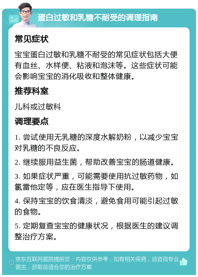 蛋白过敏和乳糖不耐受的调理指南 常见症状 宝宝蛋白过敏和乳糖不耐受的常见症状包括大便有血丝、水样便、粘液和泡沫等。这些症状可能会影响宝宝的消化吸收和整体健康。 推荐科室 儿科或过敏科 调理要点 1. 尝试使用无乳糖的深度水解奶粉，以减少宝宝对乳糖的不良反应。 2. 继续服用益生菌，帮助改善宝宝的肠道健康。 3. 如果症状严重，可能需要使用抗过敏药物，如氯雷他定等，应在医生指导下使用。 4. 保持宝宝的饮食清淡，避免食用可能引起过敏的食物。 5. 定期复查宝宝的健康状况，根据医生的建议调整治疗方案。