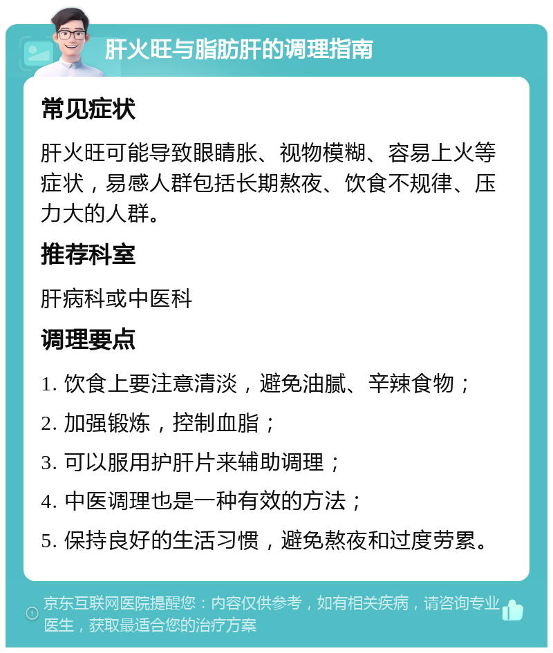 肝火旺与脂肪肝的调理指南 常见症状 肝火旺可能导致眼睛胀、视物模糊、容易上火等症状，易感人群包括长期熬夜、饮食不规律、压力大的人群。 推荐科室 肝病科或中医科 调理要点 1. 饮食上要注意清淡，避免油腻、辛辣食物； 2. 加强锻炼，控制血脂； 3. 可以服用护肝片来辅助调理； 4. 中医调理也是一种有效的方法； 5. 保持良好的生活习惯，避免熬夜和过度劳累。